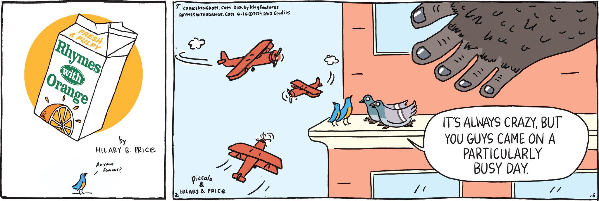 Red OCR: FRESH & PULPY Rhymes with Orange g COMICSKINGDOM. COM Dist. by king features RHYMES WITHORANGE.COM 6.162024 RWO Studios by HILARY B. PRICE Anyone famous? Piccolo & ? HILARY B. PRICE - " ?? JWN. C 4 www ww/ ? ? ? IT'S ALWAYS CRAZYBUT YOU GUYS CAME ON A PARTICULARLY BUSY DAY. FRESH & PULPY Rhymes with Orange g COMICSKINGDOM . COM Dist . by king features RHYMES WITHORANGE.COM 6.162024 RWO Studios by HILARY B. PRICE Anyone famous ? Piccolo & ? HILARY B. PRICE - " ?? JWN . C 4 www ww / ? ? ? IT'S ALWAYS CRAZYBUT YOU GUYS CAME ON A PARTICULARLY BUSY DAY .