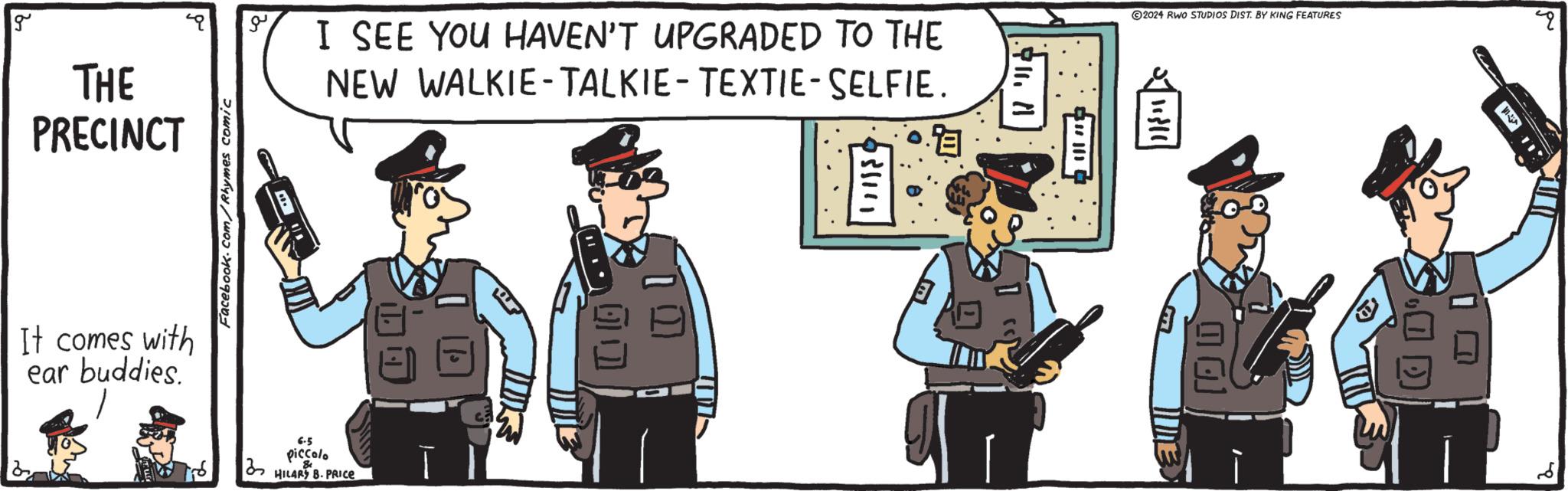 Animated cartoon OCR: g THE PRECINCT It comes with ear buddies. 215 Facebook.com/Rhymes comic ? 6.5 piccolo HILARY B. PRICE I SEE YOU HAVEN'T UPGRADED TO THE NEW WALKIE-TALKIE-TEXTIE-SELFIE. ?? 131141 !??? ? 2024 RWO STUDIOS DIST. BY KING FEATURES L | 11310| 2 g THE PRECINCT It comes with ear buddies . 215 Facebook.com/Rhymes comic ? 6.5 piccolo HILARY B. PRICE I SEE YOU HAVEN'T UPGRADED TO THE NEW WALKIE - TALKIE - TEXTIE - SELFIE . ?? 131141 ! ??? ? 2024 RWO STUDIOS DIST . BY KING FEATURES L | 11310 | 2