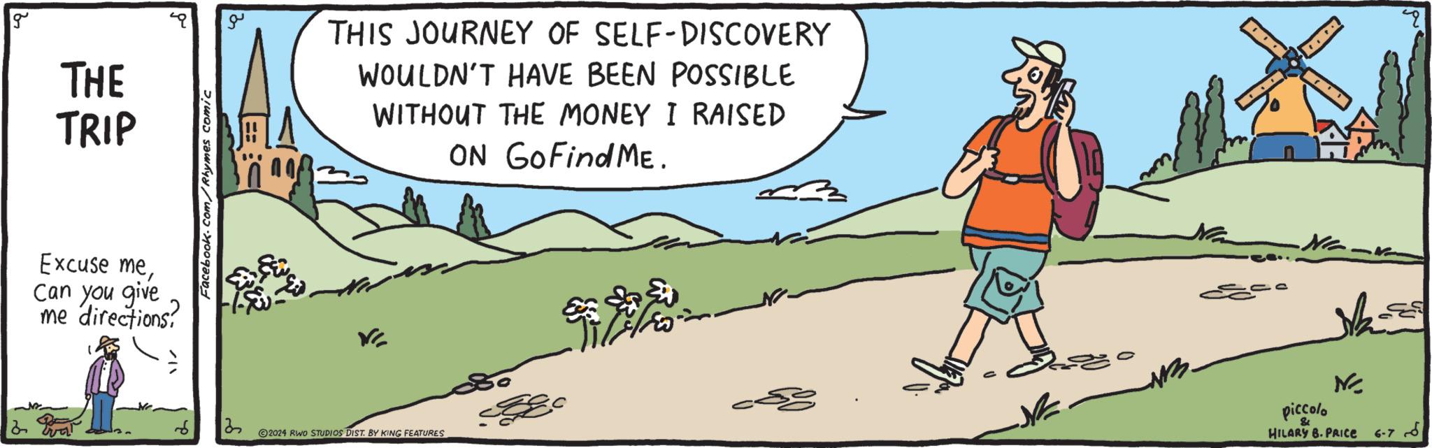 Rectangle OCR: g THE TRIP Excuse meCan you give me directions? Facebook.com/Rhymes comic ?? THIS JOURNEY OF SELF-DISCOVERY WOULDN'T HAVE BEEN POSSIBLE WITHOUT THE MONEY I RAISED ON Go Find ME. V 13 2024 RWO STUDIOS DIST. BY KING FEATURES -N-W piccolo N HILARY B. PRICE 6-76 g THE TRIP Excuse meCan you give me directions ? Facebook.com/Rhymes comic ?? THIS JOURNEY OF SELF - DISCOVERY WOULDN'T HAVE BEEN POSSIBLE WITHOUT THE MONEY I RAISED ON Go Find ME . V 13 2024 RWO STUDIOS DIST . BY KING FEATURES -N - W piccolo N HILARY B. PRICE 6-76