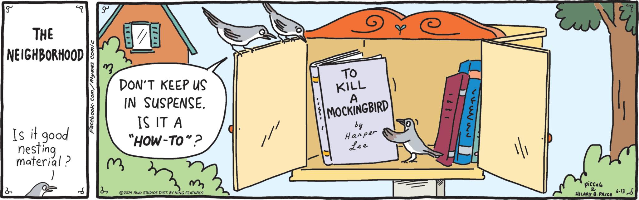 Art OCR: g THE NEIGHBORHOOD Is it good nesting material? 2 ?? Facebook.com/Rhymes comic 6 13 100 DON'T KEEP US IN SUSPENSE. IS IT A "HOW-TO"? TO KILL A MOCKINGBIRD by Harper Lee m 2024 RWO STUDIOS DIST. BY KING FEATURES 26335 piccolo & HILARY B.PRICE 6-13 g THE NEIGHBORHOOD Is it good nesting material ? 2 ?? Facebook.com/Rhymes comic 6 13 100 DON'T KEEP US IN SUSPENSE . IS IT A " HOW - TO " ? TO KILL A MOCKINGBIRD by Harper Lee m 2024 RWO STUDIOS DIST . BY KING FEATURES 26335 piccolo & HILARY B.PRICE 6-13