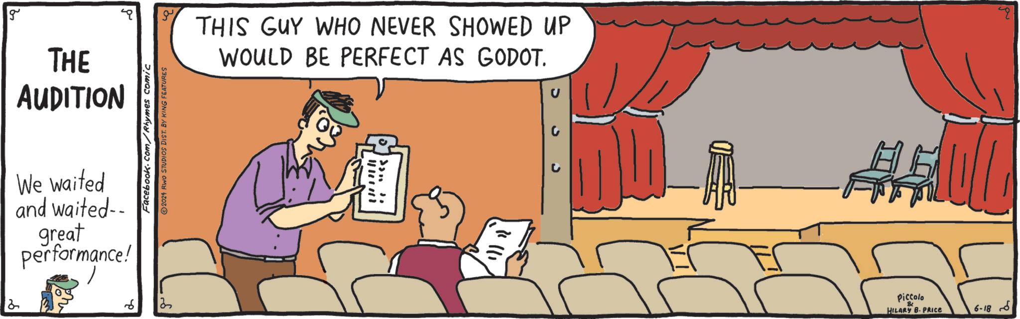 Humour OCR: THIS GUY WHO NEVER SHOWED UP WOULD BE PERFECT AS GODOT. g 2 THE AUDITION We waited and waited-- ? great performance! Facebook.com/Rhymes comic 2024 RWO STUDIOS DIST. BY KING FEATURES ? ? #101m Piccolo 8 HILARY B. PRICE 6-186 THIS GUY WHO NEVER SHOWED UP WOULD BE PERFECT AS GODOT . g 2 THE AUDITION We waited and waited-- ? great performance ! Facebook.com/Rhymes comic 2024 RWO STUDIOS DIST . BY KING FEATURES ? ? # 101m Piccolo 8 HILARY B. PRICE 6-186