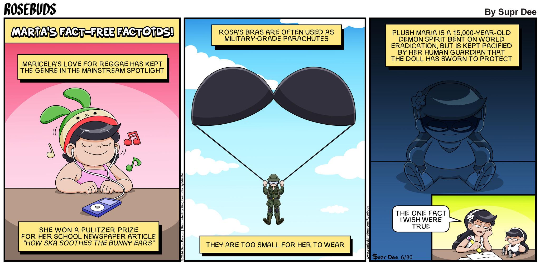 Drawing OCR: ROSEBUDS MARTA'S FACT-FREE FACTOIDS! ROSA'S BRAS ARE OFTEN USED AS MILITARY-GRADE PARACHUTES By Supr Dee PLUSH MARIA IS A 15000-YEAR-OLD DEMON SPIRIT BENT ON WORLD ERADICATIONBUT IS KEPT PACIFIED BY HER HUMAN GUARDIAN THAT THE DOLL HAS SWORN TO PROTECT MARICELA'S LOVE FOR REGGAE HAS KEPT THE GENRE IN THE MAINSTREAM SPOTLIGHT SHE WON A PULITZER PRIZE FOR HER SCHOOL NEWSPAPER ARTICLE "HOW SKA SOOTHES THE BUNNY EARS" eatures Syndicate THEY ARE TOO SMALL FOR HER TO WEAR THE ONE FACT I WISH WERE TRUE Supr Dee 6/30 ROSEBUDS MARTA'S FACT - FREE FACTOIDS ! ROSA'S BRAS ARE OFTEN USED AS MILITARY - GRADE PARACHUTES By Supr Dee PLUSH MARIA IS A 15000 - YEAR - OLD DEMON SPIRIT BENT ON WORLD ERADICATIONBUT IS KEPT PACIFIED BY HER HUMAN GUARDIAN THAT THE DOLL HAS SWORN TO PROTECT MARICELA'S LOVE FOR REGGAE HAS KEPT THE GENRE IN THE MAINSTREAM SPOTLIGHT SHE WON A PULITZER PRIZE FOR HER SCHOOL NEWSPAPER ARTICLE " HOW SKA SOOTHES THE BUNNY EARS " eatures Syndicate THEY ARE TOO SMALL FOR HER TO WEAR THE ONE FACT I WISH WERE TRUE Supr Dee 6/30