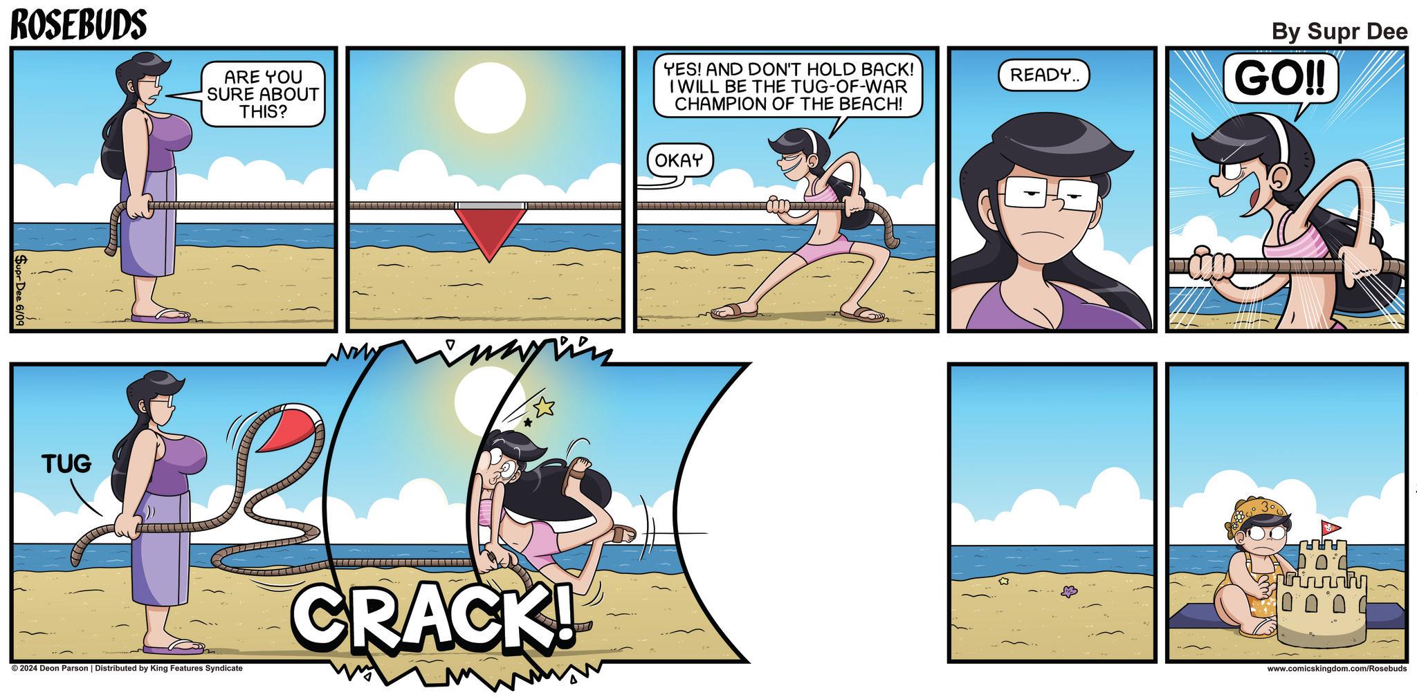 Art OCR: ROSEBUDS Supr Dee 6/09 TUG ARE YOU SURE ABOUT THIS? YES! AND DON'T HOLD BACK! I WILL BE THE TUG-OF-WAR CHAMPION OF THE BEACH! ©2024 Deon Parson | Distributed by King Features Syndicate OKAY ??? By Supr Dee READY.. GO!! CRACK! www.comicskingdom.com/Rosebuds ROSEBUDS Supr Dee 6/09 TUG ARE YOU SURE ABOUT THIS ? YES ! AND DON'T HOLD BACK ! I WILL BE THE TUG - OF - WAR CHAMPION OF THE BEACH ! © 2024 Deon Parson | Distributed by King Features Syndicate OKAY ??? By Supr Dee READY .. GO !! CRACK ! www.comicskingdom.com/Rosebuds