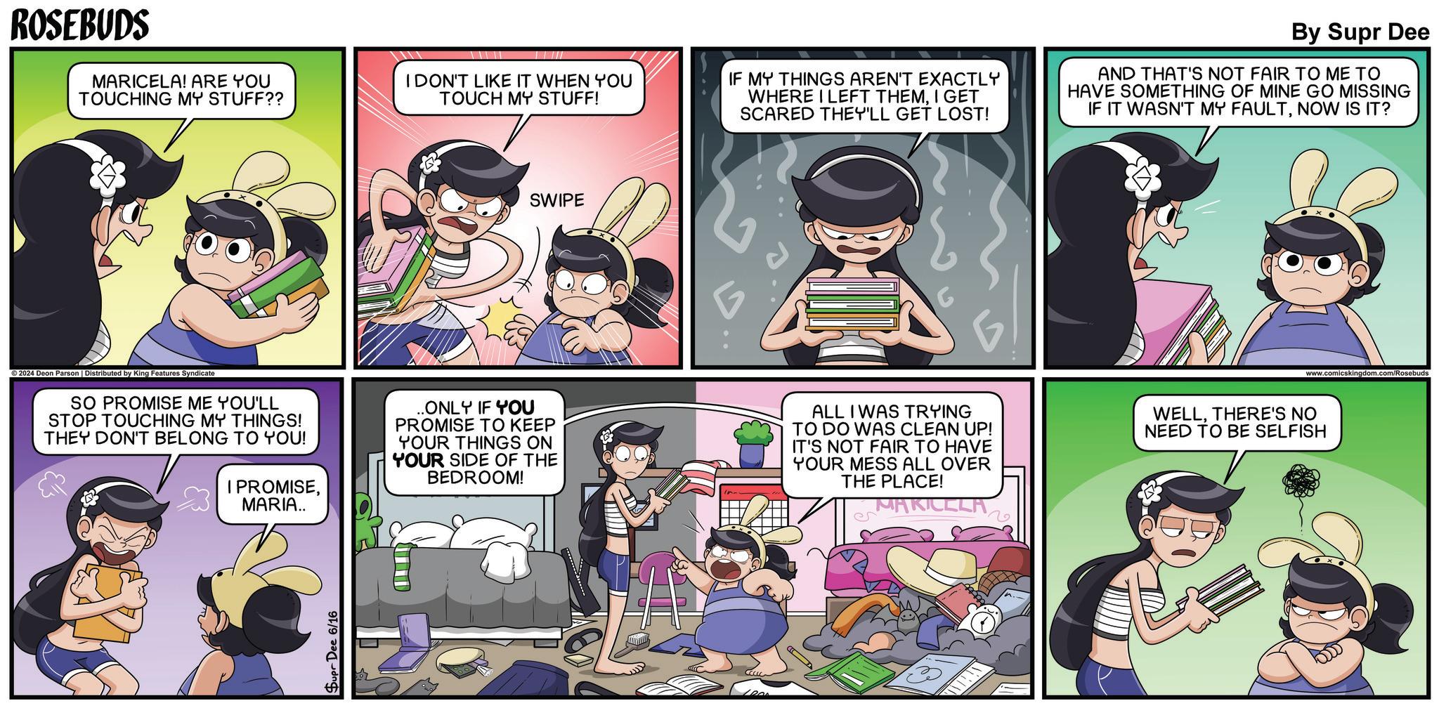 Comics OCR: ROSEBUDS MARICELA! ARE YOU TOUCHING MY STUFF?? I DON'T LIKE IT WHEN YOU TOUCH MY STUFF! IF MY THINGS AREN'T EXACTLY WHERE I LEFT THEMI GET SCARED THEY'LL GET LOST! By Supr Dee AND THAT'S NOT FAIR TO ME TO HAVE SOMETHING OF MINE GO MISSING IF IT WASN'T MY FAULTNOW IS IT? SWIPE ©2024 Deon Parson | Distributed by King Features Syndicate SO PROMISE ME YOU'LL STOP TOUCHING MY THINGS! THEY DON'T BELONG TO YOU! & I PROMISEMARIA.. .ONLY IF YOU PROMISE TO KEEP YOUR THINGS ON YOUR SIDE OF THE BEDROOM! ALL I WAS TRYING TO DO WAS CLEAN UP! IT'S NOT FAIR TO HAVE YOUR MESS ALL OVER THE PLACE! MAKICCLA WELLTHERE'S NO NEED TO BE SELFISH 6 Supr Dee 6/16 CCCLC www.comicskingdom.com/Rosebuds ROSEBUDS MARICELA ! ARE YOU TOUCHING MY STUFF ?? I DON'T LIKE IT WHEN YOU TOUCH MY STUFF ! IF MY THINGS AREN'T EXACTLY WHERE I LEFT THEMI GET SCARED THEY'LL GET LOST ! By Supr Dee AND THAT'S NOT FAIR TO ME TO HAVE SOMETHING OF MINE GO MISSING IF IT WASN'T MY FAULTNOW IS IT ? SWIPE © 2024 Deon Parson | Distributed by King Features Syndicate SO PROMISE ME YOU'LL STOP TOUCHING MY THINGS ! THEY DON'T BELONG TO YOU ! & I PROMISEMARIA .. .ONLY IF YOU PROMISE TO KEEP YOUR THINGS ON YOUR SIDE OF THE BEDROOM ! ALL I WAS TRYING TO DO WAS CLEAN UP ! IT'S NOT FAIR TO HAVE YOUR MESS ALL OVER THE PLACE ! MAKICCLA WELLTHERE'S NO NEED TO BE SELFISH 6 Supr Dee 6/16 CCCLC www.comicskingdom.com/Rosebuds