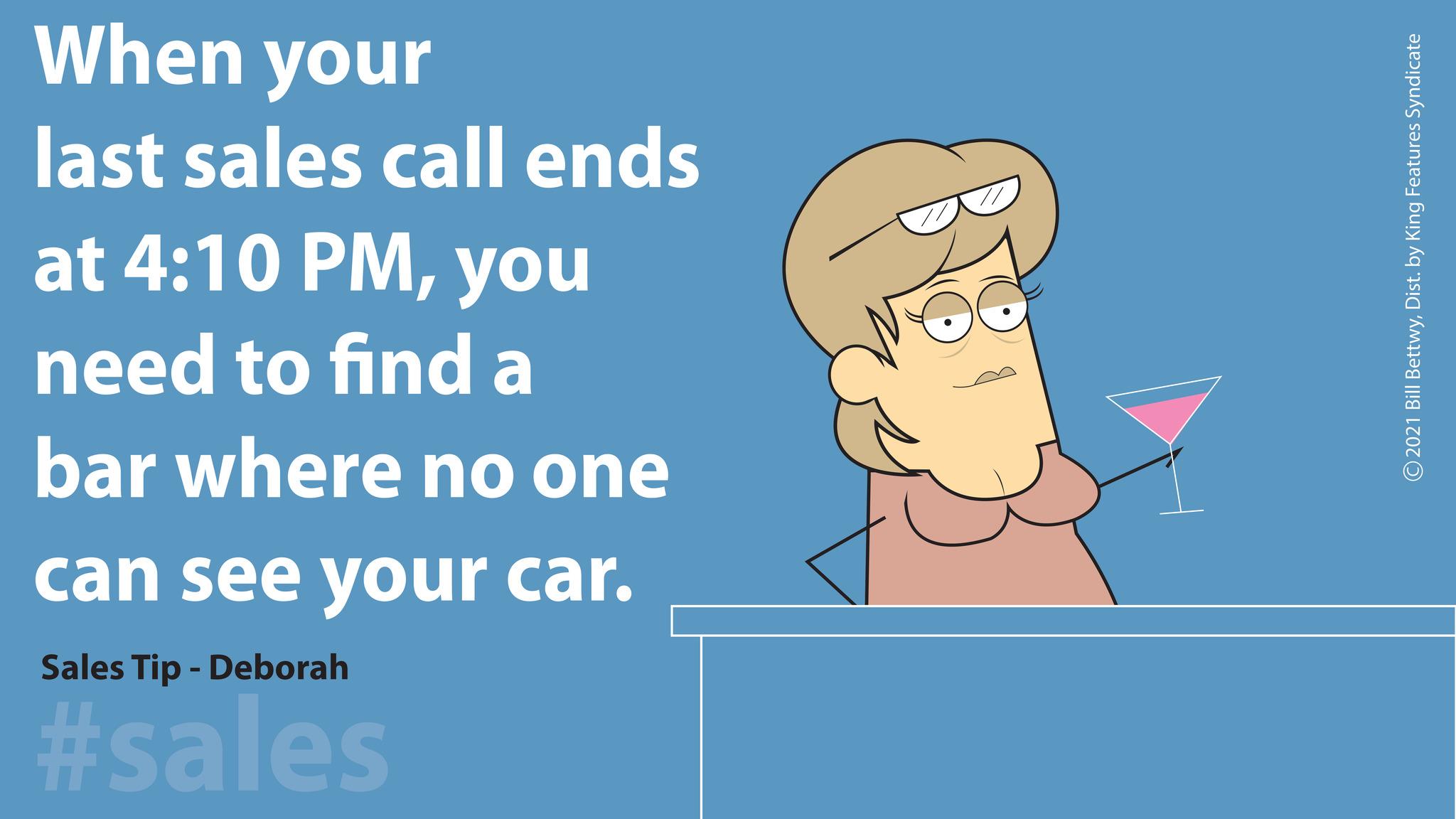 Illustration OCR: When your last sales call ends at 4:10 PMyou need to find a bar where no one can see your car. Sales Tip - Deborah #sales ©2021 Bill BettwyDist. by King Features Syndicate When your last sales call ends at 4:10 PMyou need to find a bar where no one can see your car . Sales Tip - Deborah #sales © 2021 Bill BettwyDist . by King Features Syndicate
