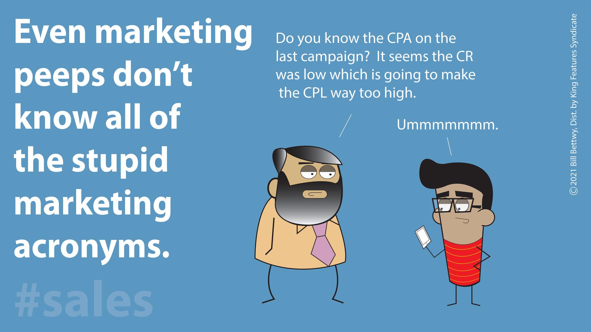 Child OCR: Even marketing peeps don't know all of the stupid marketing acronyms. #sales Do you know the CPA on the last campaign? It seems the CR was low which is going to make the CPL way too high. Ummmmmmm. 2021 Bill BettwyDist. by King Features Syndicate Even marketing peeps don't know all of the stupid marketing acronyms . #sales Do you know the CPA on the last campaign ? It seems the CR was low which is going to make the CPL way too high . Ummmmmmm . 2021 Bill BettwyDist . by King Features Syndicate