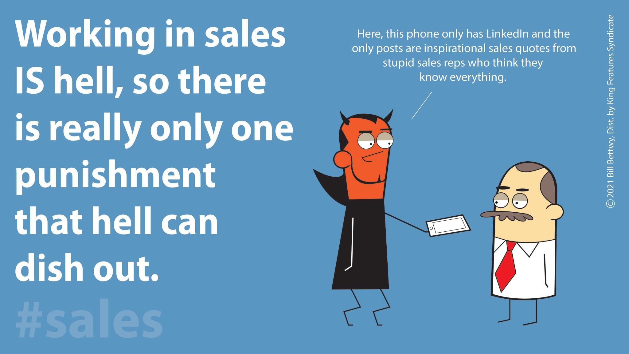Pleased OCR: Working in sales IS hellso there is really only one punishment that hell can dish out. #sales Herethis phone only has LinkedIn and the only posts are inspirational sales quotes from stupid sales reps who think they know everything. 0 2021 Bill BettwyDist. by King Features Syndicate Working in sales IS hellso there is really only one punishment that hell can dish out . #sales Herethis phone only has LinkedIn and the only posts are inspirational sales quotes from stupid sales reps who think they know everything . 0 2021 Bill BettwyDist . by King Features Syndicate