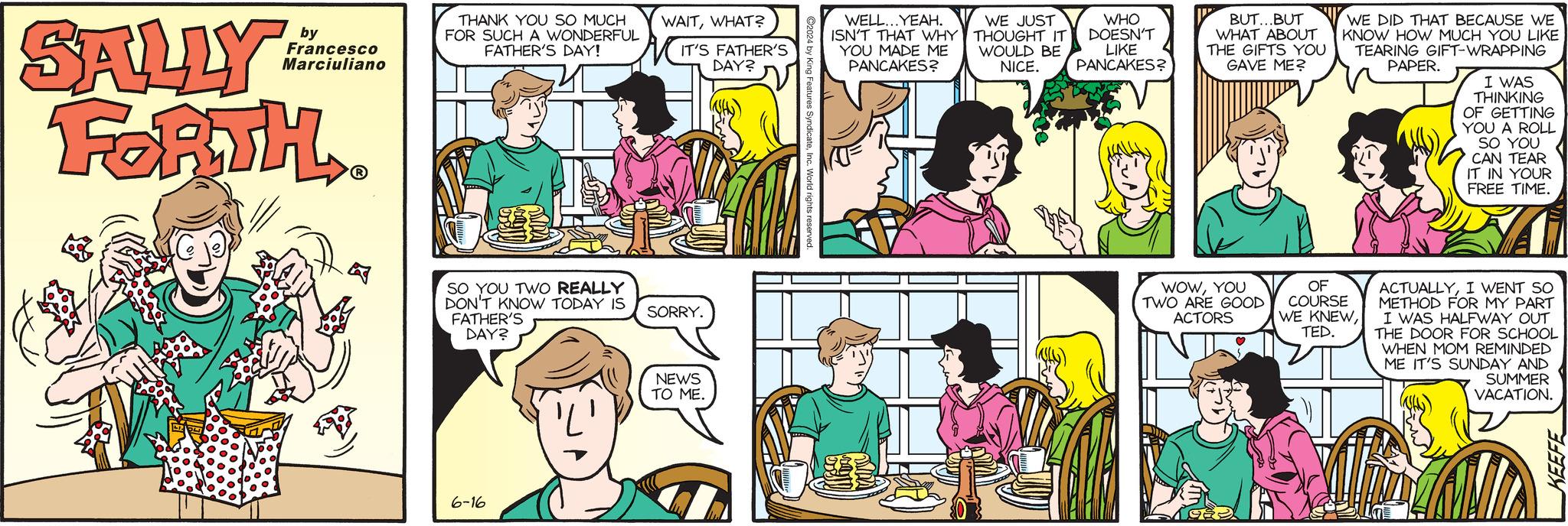 Organism OCR: SALLY by Francesco Marciuliano FORTH THANK YOU SO MUCH FOR SUCH A WONDERFUL FATHER'S DAY! WAITWHAT? IT'S FATHER'S DAY? SO YOU TWO REALLY DON'T KNOW TODAY IS FATHER'S SORRY. 6-16 DAY? NEWS TO ME. WELL...YEAH. ISN'T THAT WHY YOU MADE ME PANCAKES? WE JUST THOUGHT IT WOULD BE NICE. WHO DOESN'T LIKE PANCAKES? BUT...BUT WHAT ABOUT THE GIFTS YOU GAVE ME? WE DID THAT BECAUSE WE KNOW HOW MUCH YOU LIKE TEARING GIFT-WRAPPING PAPER. I WAS THINKING OF GETTING YOU A ROLL SO YOU CAN TEAR IT IN YOUR FREE TIME. WOWYOU TWO ARE GOOD ACTORS OF COURSE WE KNEWTED. ACTUALLYI WENT SO METHOD FOR MY PART I WAS HALFWAY OUT THE DOOR FOR SCHOOL WHEN MOM REMINDED ME IT'S SUNDAY AND SUMMER VACATION. KEEFE SALLY by Francesco Marciuliano FORTH THANK YOU SO MUCH FOR SUCH A WONDERFUL FATHER'S DAY ! WAITWHAT ? IT'S FATHER'S DAY ? SO YOU TWO REALLY DON'T KNOW TODAY IS FATHER'S SORRY . 6-16 DAY ? NEWS TO ME . WELL ... YEAH . ISN'T THAT WHY YOU MADE ME PANCAKES ? WE JUST THOUGHT IT WOULD BE NICE . WHO DOESN'T LIKE PANCAKES ? BUT ... BUT WHAT ABOUT THE GIFTS YOU GAVE ME ? WE DID THAT BECAUSE WE KNOW HOW MUCH YOU LIKE TEARING GIFT - WRAPPING PAPER . I WAS THINKING OF GETTING YOU A ROLL SO YOU CAN TEAR IT IN YOUR FREE TIME . WOWYOU TWO ARE GOOD ACTORS OF COURSE WE KNEWTED . ACTUALLYI WENT SO METHOD FOR MY PART I WAS HALFWAY OUT THE DOOR FOR SCHOOL WHEN MOM REMINDED ME IT'S SUNDAY AND SUMMER VACATION . KEEFE
