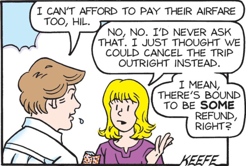Organism OCR: I CAN'T AFFORD TO PAY THEIR AIRFARE TOOHIL. NONO. I'D NEVER ASK THAT. I JUST THOUGHT WE COULD CANCEL THE TRIP OUTRIGHT INSTEAD. I MEANTHERE'S BOUND TO BE SOME REFUNDRIGHT? KEEFE I CAN'T AFFORD TO PAY THEIR AIRFARE TOOHIL . NONO . I'D NEVER ASK THAT . I JUST THOUGHT WE COULD CANCEL THE TRIP OUTRIGHT INSTEAD . I MEANTHERE'S BOUND TO BE SOME REFUNDRIGHT ? KEEFE