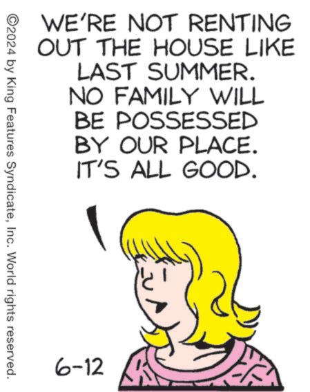 Art OCR: WE'RE NOT RENTING OUT THE HOUSE LIKE LAST SUMMER. NO FAMILY WILL BE POSSESSED BY OUR PLACE. IT'S ALL GOOD. ©2024 by King Features SyndicateInc. World rights reserved. 6-12 WE'RE NOT RENTING OUT THE HOUSE LIKE LAST SUMMER . NO FAMILY WILL BE POSSESSED BY OUR PLACE . IT'S ALL GOOD . © 2024 by King Features SyndicateInc. World rights reserved . 6-12