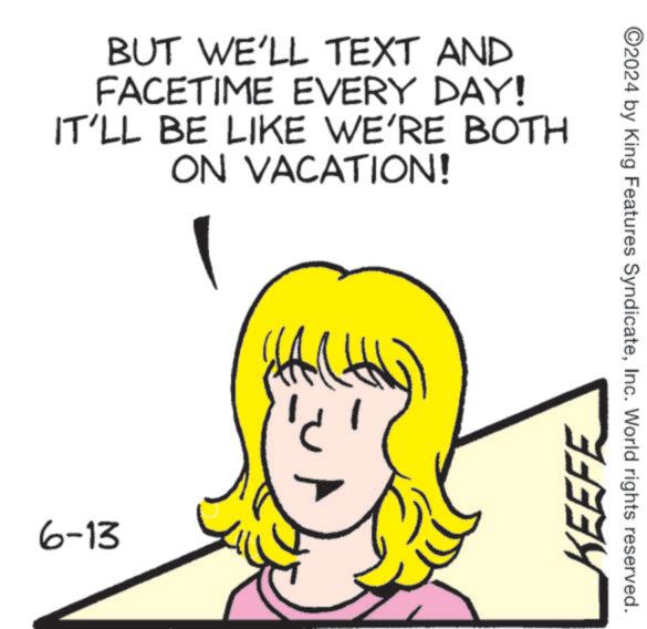 Gesture OCR: BUT WE'LL TEXT AND FACETIME EVERY DAY! IT'LL BE LIKE WE'RE BOTH ON VACATION! 6-13 KEEFE ©2024 by King Features SyndicateInc. World rights reserved. BUT WE'LL TEXT AND FACETIME EVERY DAY ! IT'LL BE LIKE WE'RE BOTH ON VACATION ! 6-13 KEEFE © 2024 by King Features SyndicateInc. World rights reserved .