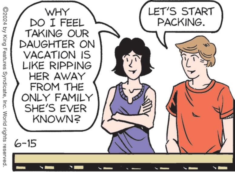 Organism OCR: LET'S START PACKING. WHY DO I FEEL TAKING OUR DAUGHTER ON VACATION IS LIKE RIPPING HER AWAY FROM THE ONLY FAMILY SHE'S EVER KNOWN? 6-15 ©2024 by King Features SyndicateInc. World rights reserved. LET'S START PACKING . WHY DO I FEEL TAKING OUR DAUGHTER ON VACATION IS LIKE RIPPING HER AWAY FROM THE ONLY FAMILY SHE'S EVER KNOWN ? 6-15 © 2024 by King Features SyndicateInc. World rights reserved .