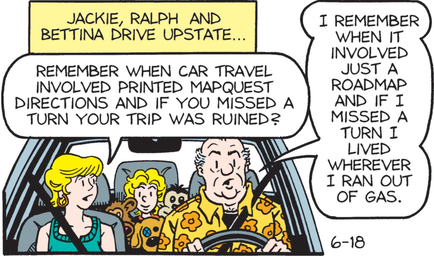 Art OCR: JACKIERALPH AND BETTINA DRIVE UPSTATE... REMEMBER WHEN CAR TRAVEL INVOLVED PRINTED MAPQUEST DIRECTIONS AND IF YOU MISSED A TURN YOUR TRIP WAS RUINED? I REMEMBER WHEN IT INVOLVED JUST A ROADMAP AND IF I MISSED A TURN I LIVED WHEREVER I RAN OUT OF GAS. 6-18 JACKIERALPH AND BETTINA DRIVE UPSTATE ... REMEMBER WHEN CAR TRAVEL INVOLVED PRINTED MAPQUEST DIRECTIONS AND IF YOU MISSED A TURN YOUR TRIP WAS RUINED ? I REMEMBER WHEN IT INVOLVED JUST A ROADMAP AND IF I MISSED A TURN I LIVED WHEREVER I RAN OUT OF GAS . 6-18
