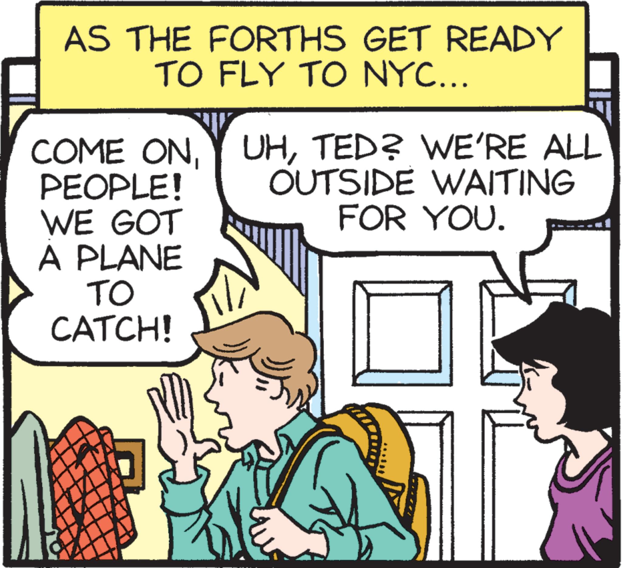 Line OCR: AS THE FORTHS GET READY TO FLY TO NYC... COME ONPEOPLE! WE GOT UHTED? WE'RE ALL OUTSIDE WAITING FOR YOU. A PLANE TO CATCH! AS THE FORTHS GET READY TO FLY TO NYC ... COME ONPEOPLE ! WE GOT UHTED ? WE'RE ALL OUTSIDE WAITING FOR YOU . A PLANE TO CATCH !