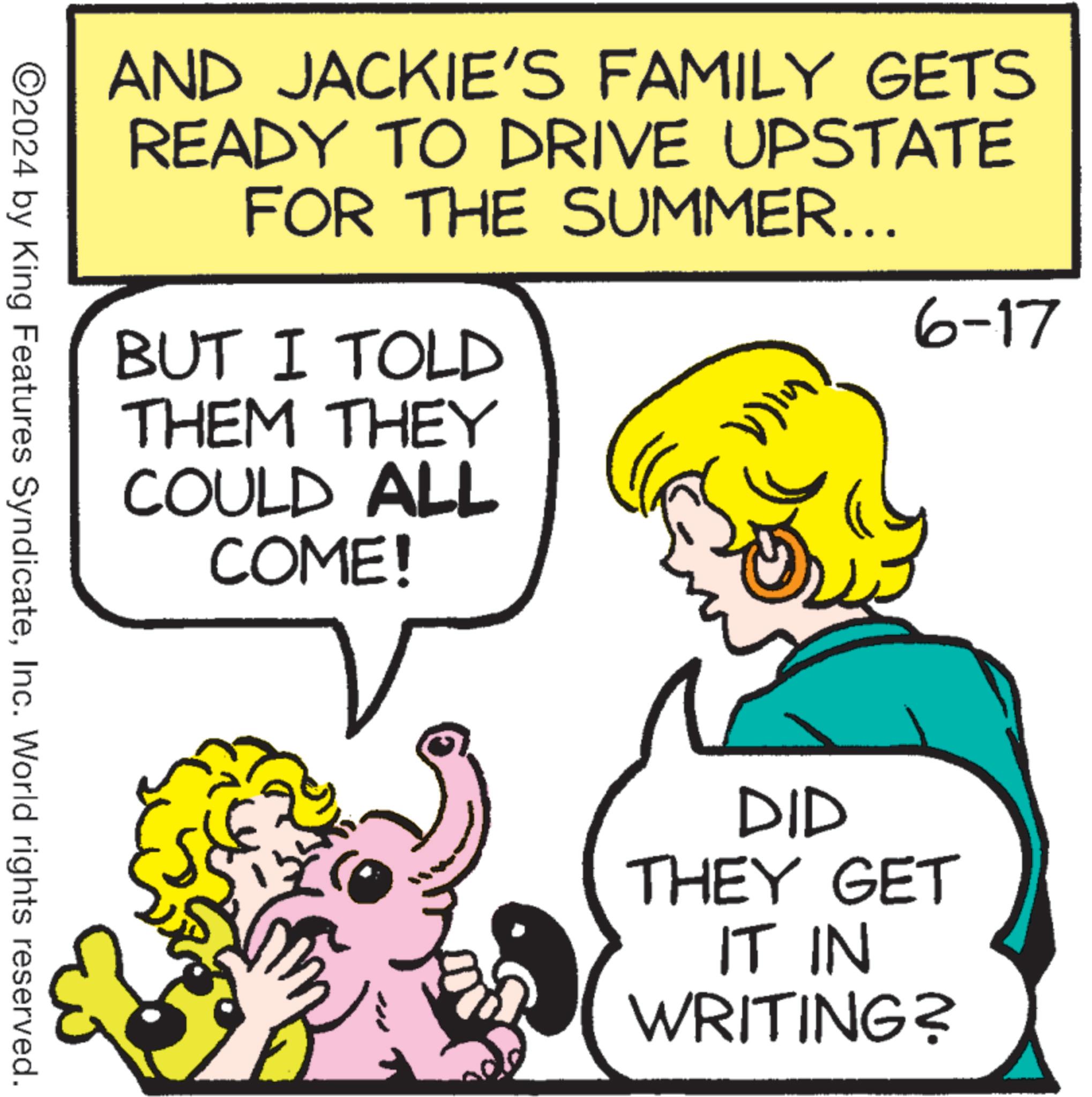 Organism OCR: AND JACKIE'S FAMILY GETS READY TO DRIVE UPSTATE FOR THE SUMMER... BUT I TOLD THEM THEY COULD ALL COME! 6-17 ©2024 by King Features SyndicateInc. World rights reserved. DID THEY GET IT IN WRITING? AND JACKIE'S FAMILY GETS READY TO DRIVE UPSTATE FOR THE SUMMER ... BUT I TOLD THEM THEY COULD ALL COME ! 6-17 © 2024 by King Features SyndicateInc. World rights reserved . DID THEY GET IT IN WRITING ?