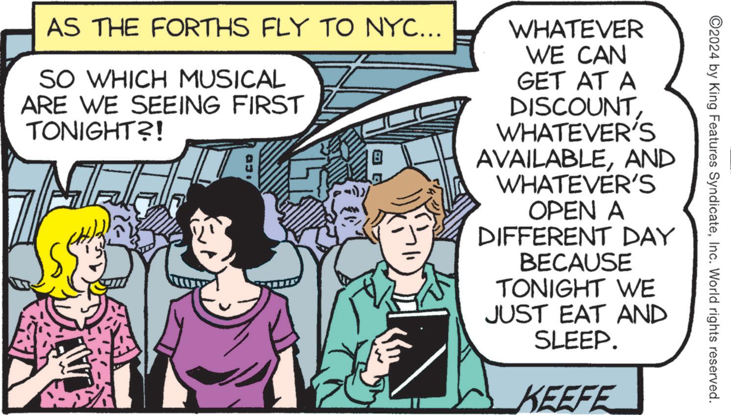 Art OCR: ©2024 by King Features SyndicateInc. World rights reserved. AS THE FORTHS FLY TO NYC... SO WHICH MUSICAL ARE WE SEEING FIRST TONIGHT?! T 030 WHATEVER WE CAN GET AT A DISCOUNTWHATEVER'S AVAILABLEAND WHATEVER'S OPEN A DIFFERENT DAY BECAUSE TONIGHT WE JUST EAT AND SLEEP. KEEFE © 2024 by King Features SyndicateInc. World rights reserved . AS THE FORTHS FLY TO NYC ... SO WHICH MUSICAL ARE WE SEEING FIRST TONIGHT ?! T 030 WHATEVER WE CAN GET AT A DISCOUNTWHATEVER'S AVAILABLEAND WHATEVER'S OPEN A DIFFERENT DAY BECAUSE TONIGHT WE JUST EAT AND SLEEP . KEEFE