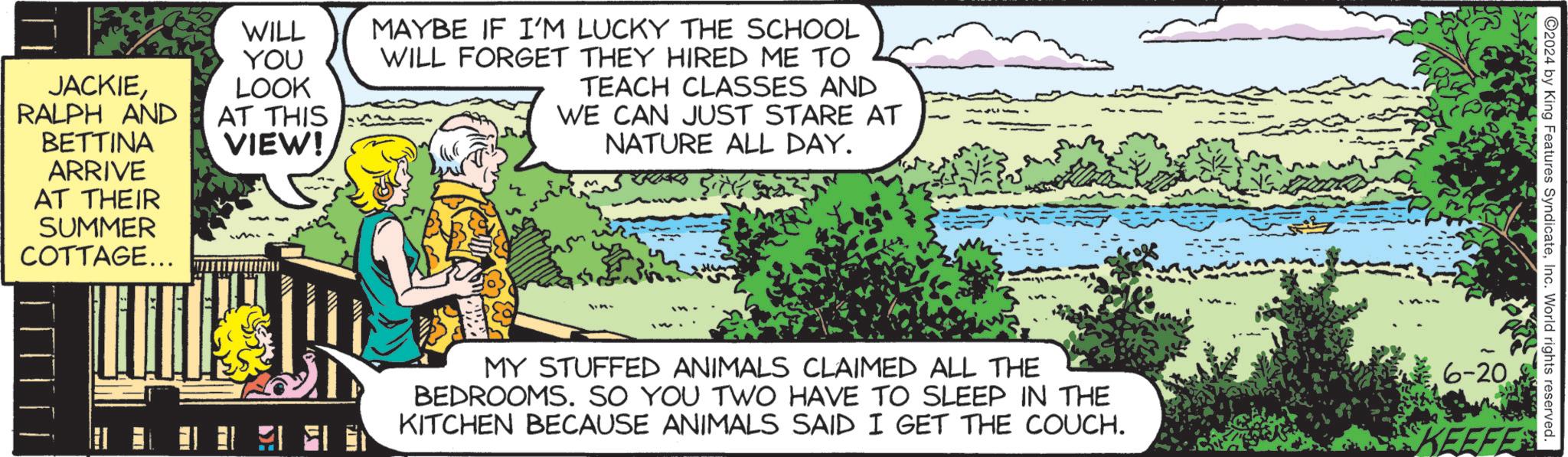 Adaptation OCR: JACKIERALPH AND BETTINA ARRIVE AT THEIR SUMMER COTTAGE... WILL YOU LOOK AT THIS VIEW! MAYBE IF I'M LUCKY THE SCHOOL WILL FORGET THEY HIRED ME TO TEACH CLASSES AND WE CAN JUST STARE AT NATURE ALL DAY. 57532 2024 by King Features SyndicateInc. World rights reserved. MY STUFFED ANIMALS CLAIMED ALL THE BEDROOMS. SO YOU TWO HAVE TO SLEEP IN THE KITCHEN BECAUSE ANIMALS SAID I GET THE COUCH. 6-20 KEEFE JACKIERALPH AND BETTINA ARRIVE AT THEIR SUMMER COTTAGE ... WILL YOU LOOK AT THIS VIEW ! MAYBE IF I'M LUCKY THE SCHOOL WILL FORGET THEY HIRED ME TO TEACH CLASSES AND WE CAN JUST STARE AT NATURE ALL DAY . 57532 2024 by King Features SyndicateInc. World rights reserved . MY STUFFED ANIMALS CLAIMED ALL THE BEDROOMS . SO YOU TWO HAVE TO SLEEP IN THE KITCHEN BECAUSE ANIMALS SAID I GET THE COUCH . 6-20 KEEFE