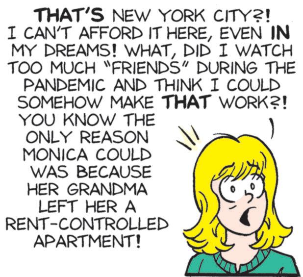 Sharing OCR: THAT'S NEW YORK CITY?! I CAN'T AFFORD IT HEREEVEN IN MY DREAMS! WHATDID I WATCH TOO MUCH "FRIENDS" DURING THE PANDEMIC AND THINK I COULD SOMEHOW MAKE THAT WORK?! YOU KNOW THE ONLY REASON MONICA COULD WAS BECAUSE HER GRANDMA LEFT HER A RENT-CONTROLLED APARTMENT! 1 THAT'S NEW YORK CITY ?! I CAN'T AFFORD IT HEREEVEN IN MY DREAMS ! WHATDID I WATCH TOO MUCH " FRIENDS " DURING THE PANDEMIC AND THINK I COULD SOMEHOW MAKE THAT WORK ?! YOU KNOW THE ONLY REASON MONICA COULD WAS BECAUSE HER GRANDMA LEFT HER A RENT - CONTROLLED APARTMENT ! 1