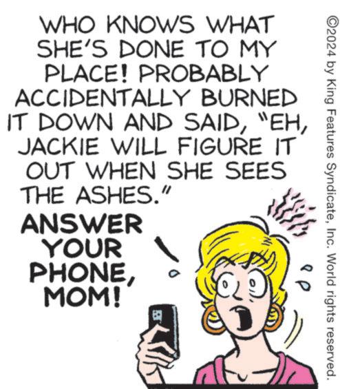 Eyelash OCR: WHO KNOWS WHAT SHE'S DONE TO MY PLACE! PROBABLY ACCIDENTALLY BURNED IT DOWN AND SAIDJACKIE WILL FIGURE IT OUT WHEN SHE SEES THE ASHES." ANSWER YOUR PHONEMOM! ? ©2024 by King Features SyndicateInc. World rights reserved. WHO KNOWS WHAT SHE'S DONE TO MY PLACE ! PROBABLY ACCIDENTALLY BURNED IT DOWN AND SAID" EHJACKIE WILL FIGURE IT OUT WHEN SHE SEES THE ASHES . " ANSWER YOUR PHONEMOM ! ? © 2024 by King Features SyndicateInc. World rights reserved .