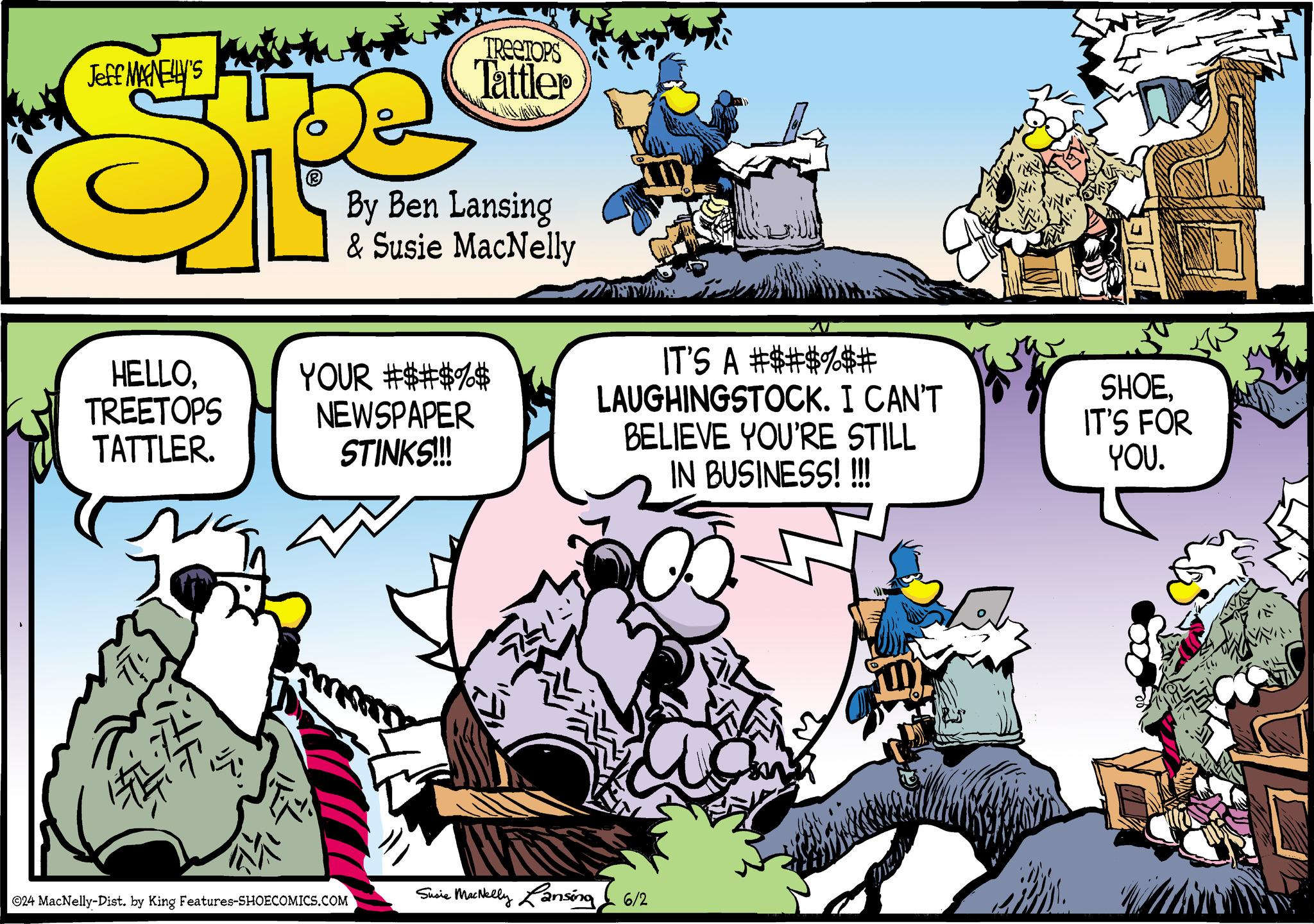 Illustration OCR: Jeff MAGNELLY'S HELLOTREETOPS TATTLER. TREETOPS Tattler By Ben Lansing & Susie MacNelly YOUR #$#$%$ NEWSPAPER STINKS!!! IT'S A #$#$%$# LAUGHINGSTOCK. I CAN'T BELIEVE YOU'RE STILL IN BUSINESS!!!!! SHOEIT'S FOR YOU. ©24 MacNelly-Dist. by King Features-SHOECOMICS.COM Susie MacNelly Lansing 6/2 Jeff MAGNELLY'S HELLOTREETOPS TATTLER . TREETOPS Tattler By Ben Lansing & Susie MacNelly YOUR # $ # $ % $ NEWSPAPER STINKS !!! IT'S A # $ # $ % $ # LAUGHINGSTOCK . I CAN'T BELIEVE YOU'RE STILL IN BUSINESS !!!!! SHOEIT'S FOR YOU . © 24 MacNelly - Dist . by King Features-SHOECOMICS.COM Susie MacNelly Lansing 6/2