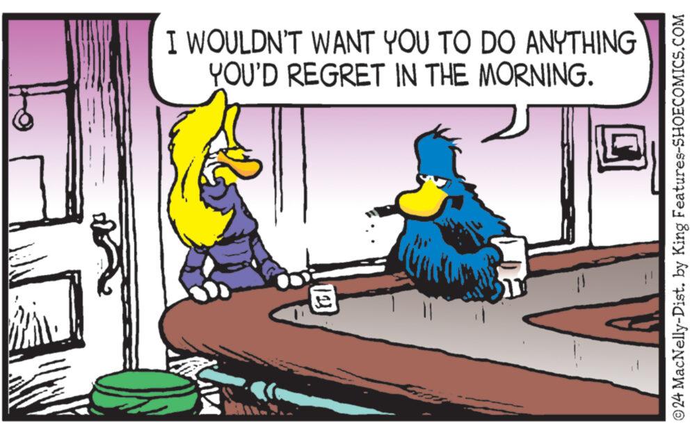 Rectangle OCR: I WOULDN'T WANT YOU TO DO ANYTHING YOU'D REGRET IN THE MORNING. © 24 MacNelly-Dist. by King Features-SHOECOMICS.COM I WOULDN'T WANT YOU TO DO ANYTHING YOU'D REGRET IN THE MORNING . © 24 MacNelly - Dist . by King Features-SHOECOMICS.COM