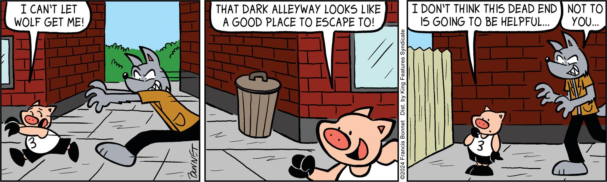 Drawing OCR: I CAN'T LET WOLF GET ME! m BUNNET THAT DARK ALLEYWAY LOOKS LIKE A GOOD PLACE TO ESCAPE TO! I DON'T THINK THIS DEAD END NOT TO IS GOING TO BE HELPFUL... YOU... ©2024 Francis Bonnet Dist. by King Features Syndicate 3 SNIZS I CAN'T LET WOLF GET ME ! m BUNNET THAT DARK ALLEYWAY LOOKS LIKE A GOOD PLACE TO ESCAPE TO ! I DON'T THINK THIS DEAD END NOT TO IS GOING TO BE HELPFUL ... YOU ... © 2024 Francis Bonnet Dist . by King Features Syndicate 3 SNIZS