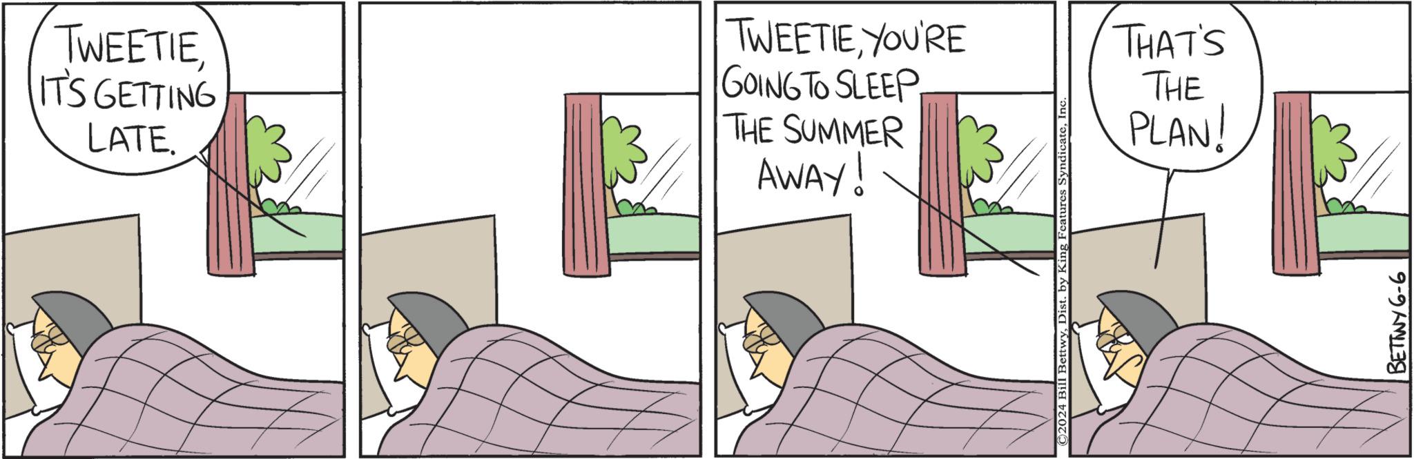 Art OCR: TWEETIEIT'S GETTING LATE. TWEETIEYOU'RE GOING TO SLEEP THE SUMMER AWAY! ©2024 Bill BettwyInc. THAT'S THE PLAN! BETTWY 6-6 TWEETIEIT'S GETTING LATE . TWEETIEYOU'RE GOING TO SLEEP THE SUMMER AWAY ! © 2024 Bill BettwyDist . by King Features SyndicateInc. THAT'S THE PLAN ! BETTWY 6-6