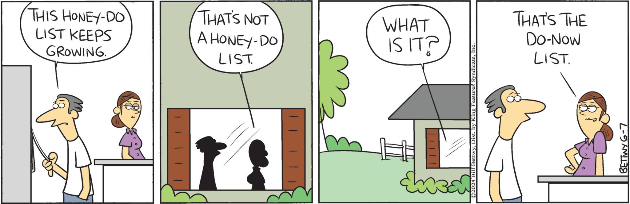 Tree OCR: THIS HONEY-DO LIST KEEPS GROWING. THAT'S NOT A HONEY-DO LIST. WHAT IS IT? ©2024 Bill BettwyInc. THAT'S THE Do-Now LIST. BETTWY 6-7 THIS HONEY - DO LIST KEEPS GROWING . THAT'S NOT A HONEY - DO LIST . WHAT IS IT ? © 2024 Bill BettwyDist . by King Features SyndicateInc. THAT'S THE Do - Now LIST . BETTWY 6-7