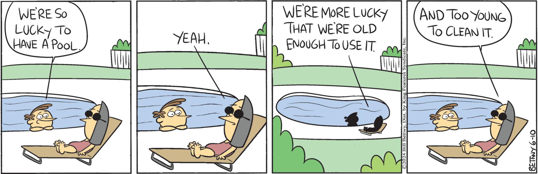 Parallel OCR: WE'RE SO LUCKY TO YEAH. HAVE A POOL. WE'RE MORE LUCKY THAT WE'RE OLD ENOUGH TO USE IT. ©2024 Bill BettwyIr AND TOO YOUNG TO CLEAN IT. BETTWY 6-10 WE'RE SO LUCKY TO YEAH . HAVE A POOL . WE'RE MORE LUCKY THAT WE'RE OLD ENOUGH TO USE IT . © 2024 Bill BettwyDist . by King Features SyndicateIr AND TOO YOUNG TO CLEAN IT . BETTWY 6-10