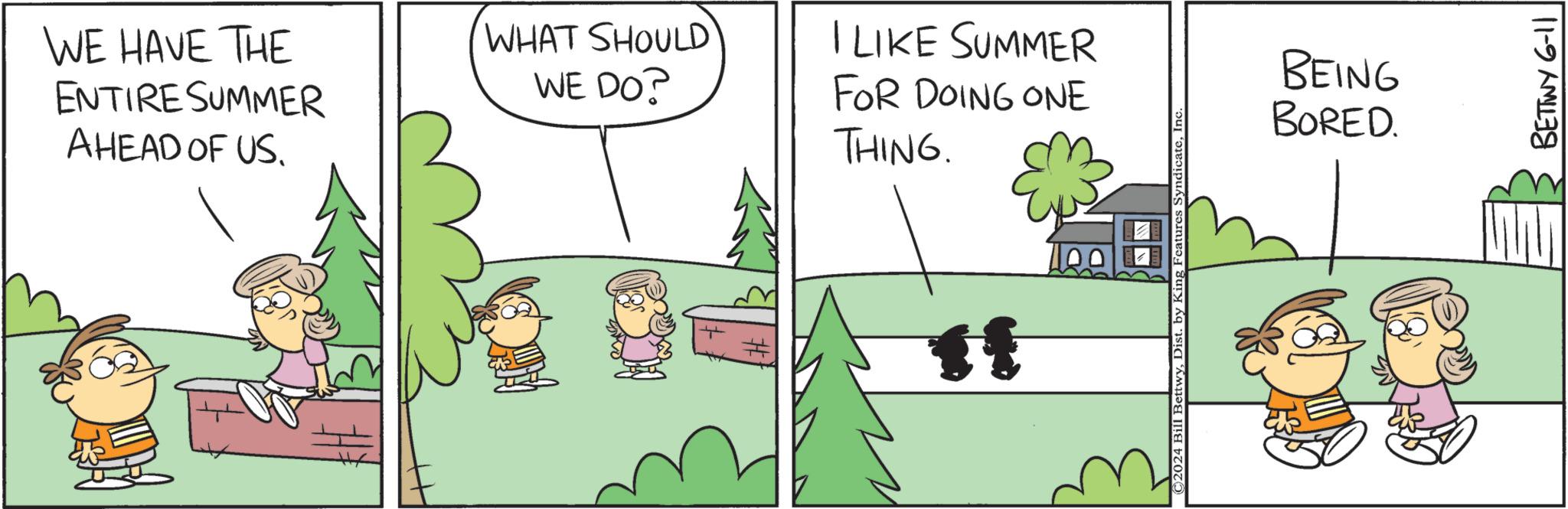Terrestrial plant OCR: WE HAVE THE ENTIRE SUMMER AHEAD OF US. WHAT SHOULD WE DO? I LIKE SUMMER FOR DOING ONE THING. f ©2024 Bill BettwyIn BEING BORED. BETTWY 6-11 WE HAVE THE ENTIRE SUMMER AHEAD OF US . WHAT SHOULD WE DO ? I LIKE SUMMER FOR DOING ONE THING . f © 2024 Bill BettwyDist . by King Features SyndicateIn BEING BORED . BETTWY 6-11