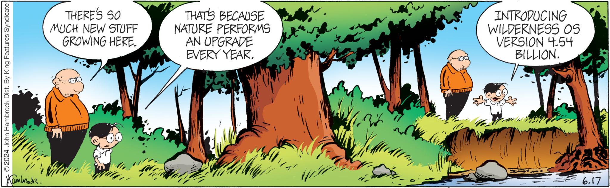 Terrestrial plant OCR: 2024 John Hambrock Dist. By King Features Syndicate Kambodz... THERE'S SO MUCH NEW STUFF GROWING HERE. THAT'S BECAUSE NATURE PERFORMS AN UPGRADE EVERY YEAR. INTRODUCING WILDERNESS OS VERSION 4.54 BILLION. 6.17 2024 John Hambrock Dist . By King Features Syndicate Kambodz ... THERE'S SO MUCH NEW STUFF GROWING HERE . THAT'S BECAUSE NATURE PERFORMS AN UPGRADE EVERY YEAR . INTRODUCING WILDERNESS OS VERSION 4.54 BILLION . 6.17