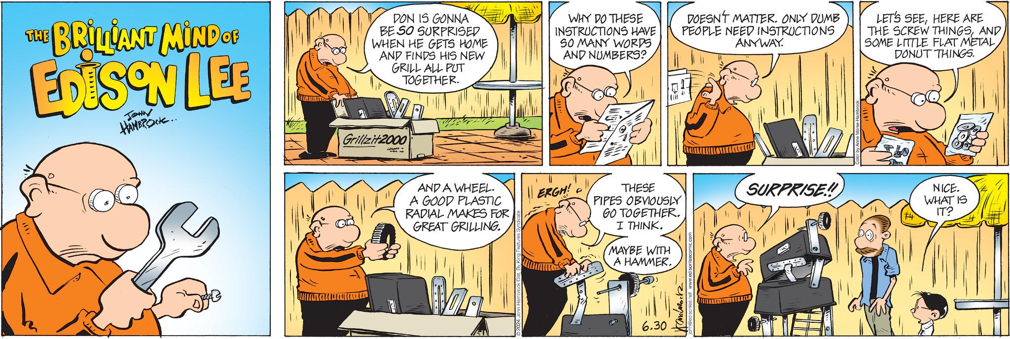 Comics OCR: THE BRILLANT MIND CE EDISON LEB JOHN HAMBROCK.. DON IS GONNA BE SO SURPRISED WHEN HE GETS HOME AND FINDS HIS NEW GRILL ALL PUT TOGETHER. Grillzit2000 WHY DO THESE INSTRUCTIONS HAVE SO MANY WORDS AND NUMBERS? DOESN'T MATTER. ONLY DUMB PEOPLE NEED INSTRUCTIONS ANYWAY. LET'S SEEHERE ARE THE SCREW THINGSAND SOME LITTLE FLAT METALDONUT THINGS. AND A WHEEL. ERGH! A GOOD PLASTIC RADIAL MAKES FOR GREAT GRILLING. THESE PIPES OBVIOUSLY SURPRISE!! GO TOGETHER. I THINK. MAYBE WITH A HAMMER. ET 6.30 Kammock ??? NICE. WHAT IS IT? THE BRILLANT MIND CE EDISON LEB JOHN HAMBROCK .. DON IS GONNA BE SO SURPRISED WHEN HE GETS HOME AND FINDS HIS NEW GRILL ALL PUT TOGETHER . Grillzit2000 WHY DO THESE INSTRUCTIONS HAVE SO MANY WORDS AND NUMBERS ? DOESN'T MATTER . ONLY DUMB PEOPLE NEED INSTRUCTIONS ANYWAY . LET'S SEEHERE ARE THE SCREW THINGSAND SOME LITTLE FLAT METALDONUT THINGS . AND A WHEEL . ERGH ! A GOOD PLASTIC RADIAL MAKES FOR GREAT GRILLING . THESE PIPES OBVIOUSLY SURPRISE !! GO TOGETHER . I THINK . MAYBE WITH A HAMMER . ET 6.30 Kammock ?? ? NICE . WHAT IS IT ?