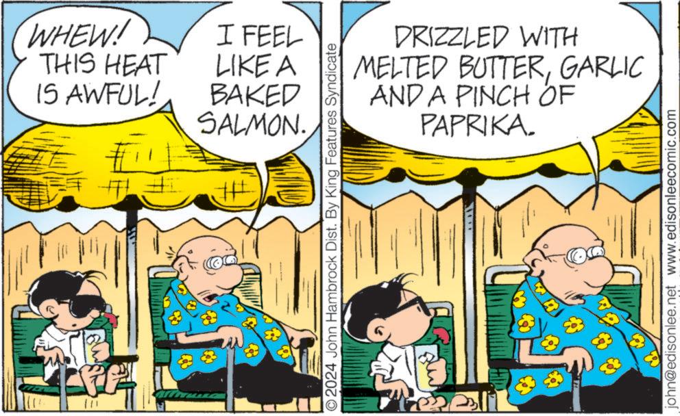 Art OCR: Lee! WHEW! THIS HEAT IS AWFUL! I FEEL LIKE A BAKED SALMON. DRIZZLED WITH MELTED BUTTERGARLIC AND A PINCH OF PAPRIKA. O2024 John Hambrock Dist. By King Features Syndicate john@edisonlee.net www.edisonleecomic.com 8 Lee ! WHEW ! THIS HEAT IS AWFUL ! I FEEL LIKE A BAKED SALMON . DRIZZLED WITH MELTED BUTTERGARLIC AND A PINCH OF PAPRIKA . O2024 John Hambrock Dist . By King Features Syndicate john@edisonlee.net www.edisonleecomic.com 8
