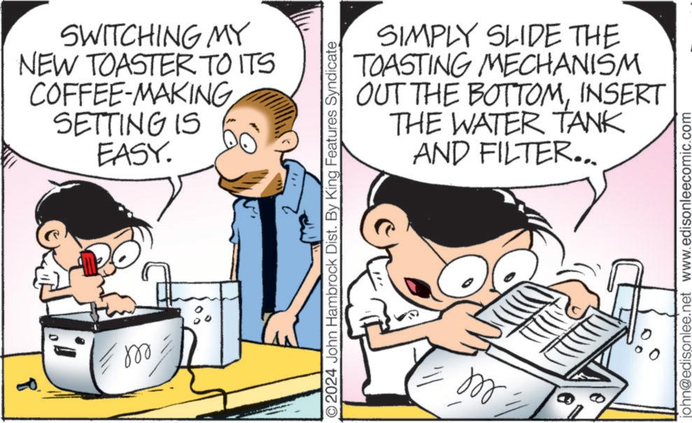 Humour OCR: P ell SWITCHING MY NEW TOASTER TO ITS COFFEE-MAKING SETTING IS EASY. " O2024 John Hambrock Dist. By King Features Syndicate ell SIMPLY SLIDE THE TOASTING MECHANISM OUT THE BOTTOMINSERT THE WATER TANK AND FILTER... john@edisonlee.net www.edisonleecomic.com P ell SWITCHING MY NEW TOASTER TO ITS COFFEE - MAKING SETTING IS EASY . " O2024 John Hambrock Dist . By King Features Syndicate ell SIMPLY SLIDE THE TOASTING MECHANISM OUT THE BOTTOMINSERT THE WATER TANK AND FILTER ... john@edisonlee.net www.edisonleecomic.com