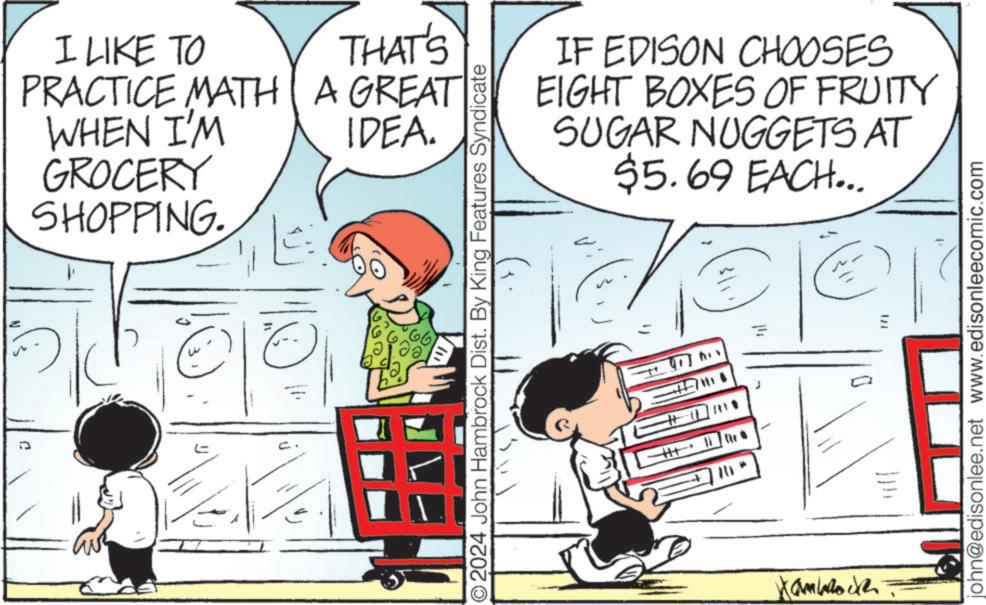 Fictional character OCR: I LIKE TO THAT'S PRACTICE MATH A GREAT WHEN I'M IDEA. ??? GROCERY SHOPPING. ? 2024 John Hambrock Dist. By King Features Syndicate +H+ 2011+ IF EDISON CHOOSES EIGHT BOXES OF FRUITY SUGAR NUGGETS AT $5.69 EACH... john@edisonlee.net www.edisonleecomic.com I LIKE TO THAT'S PRACTICE MATH A GREAT WHEN I'M IDEA . ??? GROCERY SHOPPING . ? 2024 John Hambrock Dist . By King Features Syndicate + H + 2011+ IF EDISON CHOOSES EIGHT BOXES OF FRUITY SUGAR NUGGETS AT $ 5.69 EACH ... john@edisonlee.net www.edisonleecomic.com