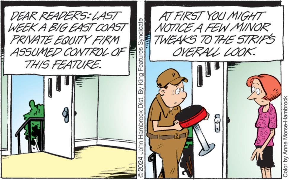 Fiction OCR: DEAR READERS: LAST WEEK A BIG EAST COAST PRIVATE EQUITY FIRM ASSUMED CONTROL OF THIS FEATURE ?? AT FIRST YOU MIGHT NOTICE A FEW MINOR TWEAKS TO THE STRIPS OVERALL LOOK. O2024 John Hambrock Dist. By King Features Syndicate Color by Anne Morse-Hambrock DEAR READERS : LAST WEEK A BIG EAST COAST PRIVATE EQUITY FIRM ASSUMED CONTROL OF THIS FEATURE ?? AT FIRST YOU MIGHT NOTICE A FEW MINOR TWEAKS TO THE STRIPS OVERALL LOOK . O2024 John Hambrock Dist . By King Features Syndicate Color by Anne Morse - Hambrock