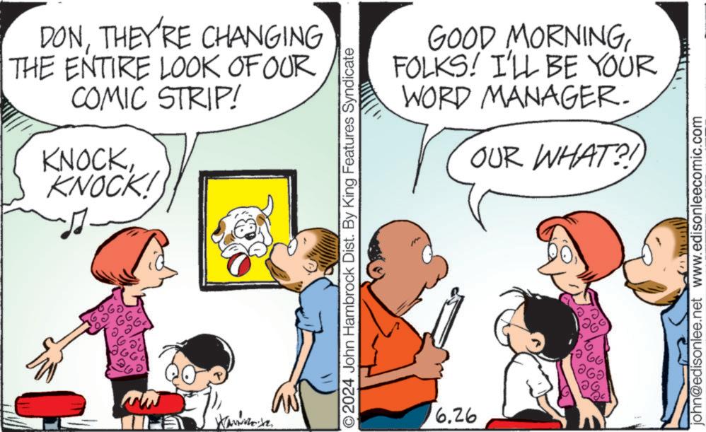 Adaptation OCR: DONTHEY'RE CHANGING THE ENTIRE LOOK OF OUR COMIC STRIP! KNOCKKNOCK! GOOD MORNINGFOLKS! I'LL BE YOUR WORD MANAGER. OUR WHAT?! O2024 John Hambrock Dist. By King Features Syndicate 6.26 john@edisonlee.net www.edisonleecomic.com DONTHEY'RE CHANGING THE ENTIRE LOOK OF OUR COMIC STRIP ! KNOCKKNOCK ! GOOD MORNINGFOLKS ! I'LL BE YOUR WORD MANAGER . OUR WHAT ?! O2024 John Hambrock Dist . By King Features Syndicate 6.26 john@edisonlee.net www.edisonleecomic.com