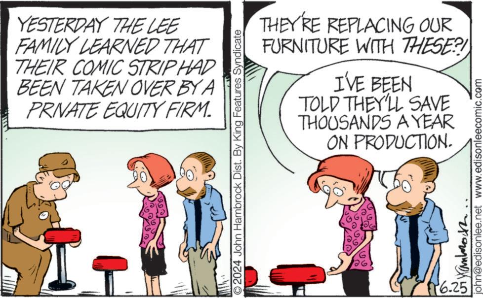 Art OCR: YESTERDAY THE LEE FAMILY LEARNED THAT THEIR COMIC STRIP HAD BEEN TAKEN OVER BY A PRIVATE EQUITY FIRM. THEY'RE REPLACING OUR FURNITURE WITH THESE?! I'VE BEEN TOLD THEY'LL SAVE THOUSANDS A YEAR ON PRODUCTION. © 2024 John Hambrock Dist. By King Features Syndicate john@edisonlee.net www.edisonleecomic.com ???????? 6.25 YESTERDAY THE LEE FAMILY LEARNED THAT THEIR COMIC STRIP HAD BEEN TAKEN OVER BY A PRIVATE EQUITY FIRM . THEY'RE REPLACING OUR FURNITURE WITH THESE ?! I'VE BEEN TOLD THEY'LL SAVE THOUSANDS A YEAR ON PRODUCTION . © 2024 John Hambrock Dist . By King Features Syndicate john@edisonlee.net www.edisonleecomic.com ???????? 6.25