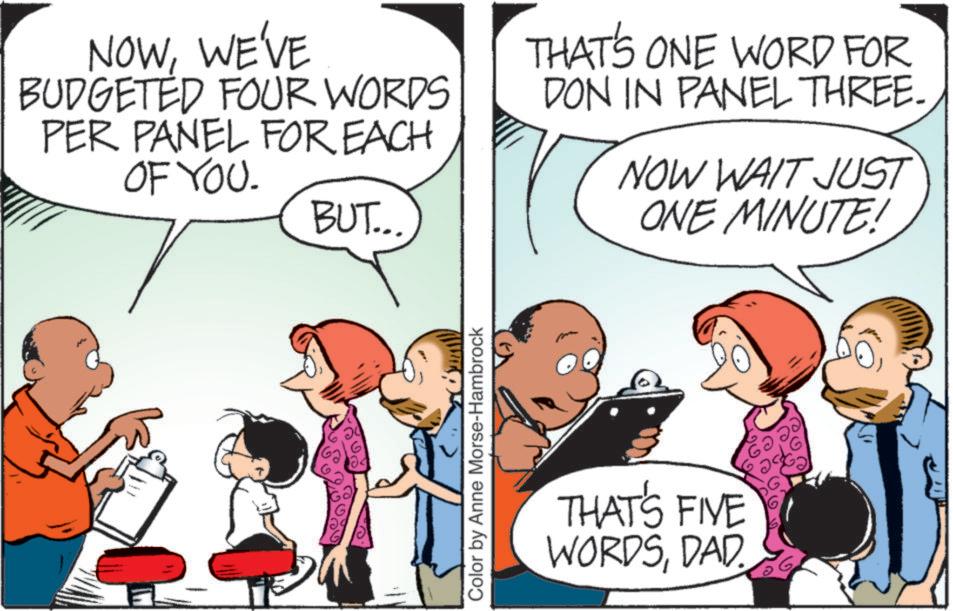 Interaction OCR: NOWWE'VE BUDGETED FOUR WORDS PER PANEL FOR EACH OF YOU. BUT... THAT'S ONE WORD FOR DON IN PANEL THREE. NOW WAIT JUST ONE MINUTE! Color by Anne Morse-Hambrock THAT'S FIVE WORDSDAD. NOWWE'VE BUDGETED FOUR WORDS PER PANEL FOR EACH OF YOU . BUT ... THAT'S ONE WORD FOR DON IN PANEL THREE . NOW WAIT JUST ONE MINUTE ! Color by Anne Morse - Hambrock THAT'S FIVE WORDSDAD .