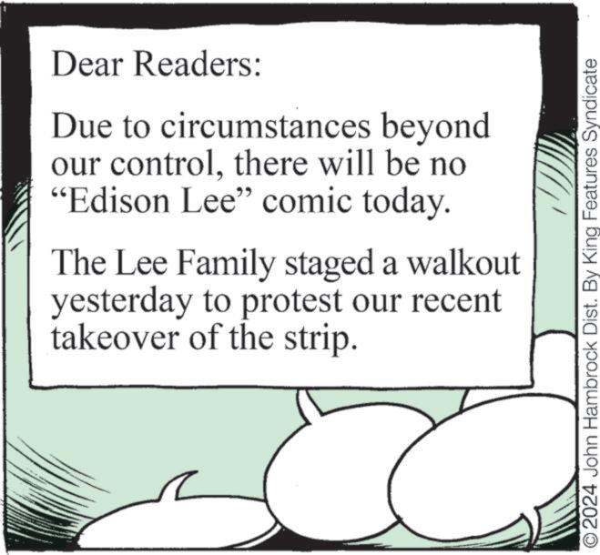 Event OCR: Dear Readers: Due to circumstances beyond our controlthere will be no "Edison Lee" comic today. The Lee Family staged a walkout yesterday to protest our recent takeover of the strip. © 2024 John Hambrock Dist. By King Features Syndicate Dear Readers : Due to circumstances beyond our controlthere will be no " Edison Lee " comic today . The Lee Family staged a walkout yesterday to protest our recent takeover of the strip . © 2024 John Hambrock Dist . By King Features Syndicate