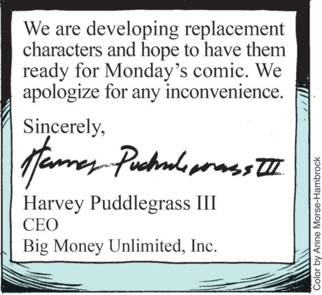 Art OCR: We are developing replacement characters and hope to have them ready for Monday's comic. We apologize for any inconvenience. SincerelyHamas Puchless I Harvey Puddlegrass III CEO Big Money UnlimitedInc. Color by Anne Morse-Hambrock We are developing replacement characters and hope to have them ready for Monday's comic . We apologize for any inconvenience . SincerelyHamas Puchless I Harvey Puddlegrass III CEO Big Money UnlimitedInc. Color by Anne Morse - Hambrock