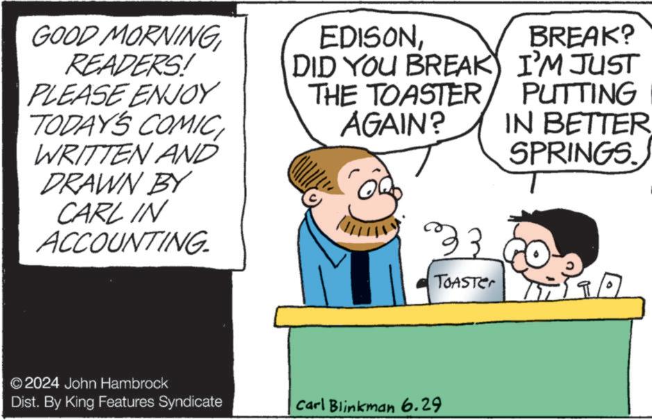 Humour OCR: GOOD MORNING READERS! PLEASE ENJOY TODAY'S COMICWRITTEN AND DRAWN BY CARL IN ACCOUNTING. EDISONDID YOU BREAK THE TOASTER AGAIN? BREAK? I'M JUST PUTTING IN BETTER. SPRINGS. 23 TOASTer 9/ © 2024 John Hambrock Dist. By King Features Syndicate Carl Blinkman 6.29 GOOD MORNING READERS ! PLEASE ENJOY TODAY'S COMICWRITTEN AND DRAWN BY CARL IN ACCOUNTING . EDISONDID YOU BREAK THE TOASTER AGAIN ? BREAK ? I'M JUST PUTTING IN BETTER . SPRINGS . 23 TOASTer 9 / © 2024 John Hambrock Dist . By King Features Syndicate Carl Blinkman 6.29