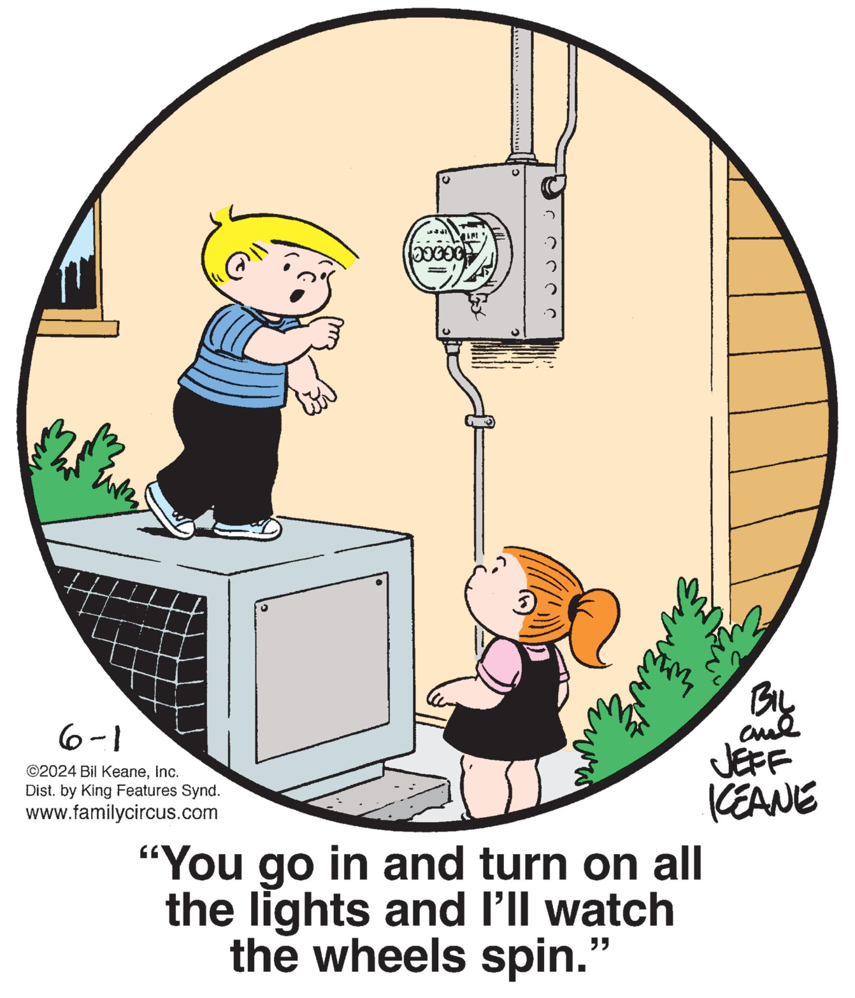 Illustration OCR: 00000 IM .) 2 ???? BIL ane JEFF KCEANE 6-1 ©2024 Bil KeaneInc. Dist. by King Features Synd. www.familycircus.com "You go in and turn on all the lights and I'll watch the wheels spin." 00000 IM . ) 2 ???? BIL ane JEFF KCEANE 6-1 © 2024 Bil KeaneInc. Dist . by King Features Synd . www.familycircus.com " You go in and turn on all the lights and I'll watch the wheels spin . "