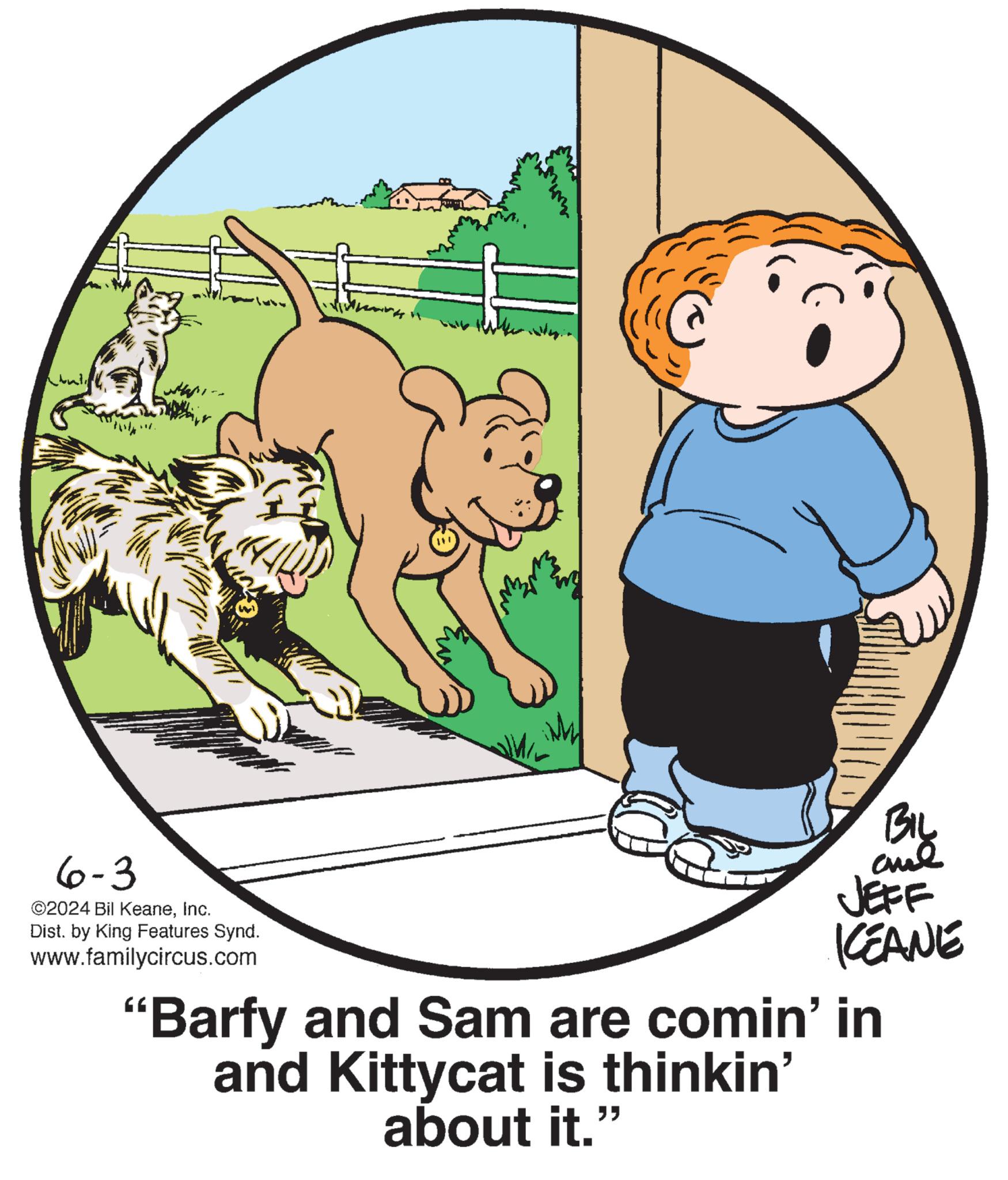Graphics OCR: 6-3 ©2024 Bil KeaneInc. Dist. by King Features Synd. www.familycircus.com BIL JEFF KCEANE "Barfy and Sam are comin' in and Kittycat is thinkin' about it. " 6-3 © 2024 Bil KeaneInc. Dist . by King Features Synd . www.familycircus.com BIL JEFF KCEANE " Barfy and Sam are comin ' in and Kittycat is thinkin ' about it . "