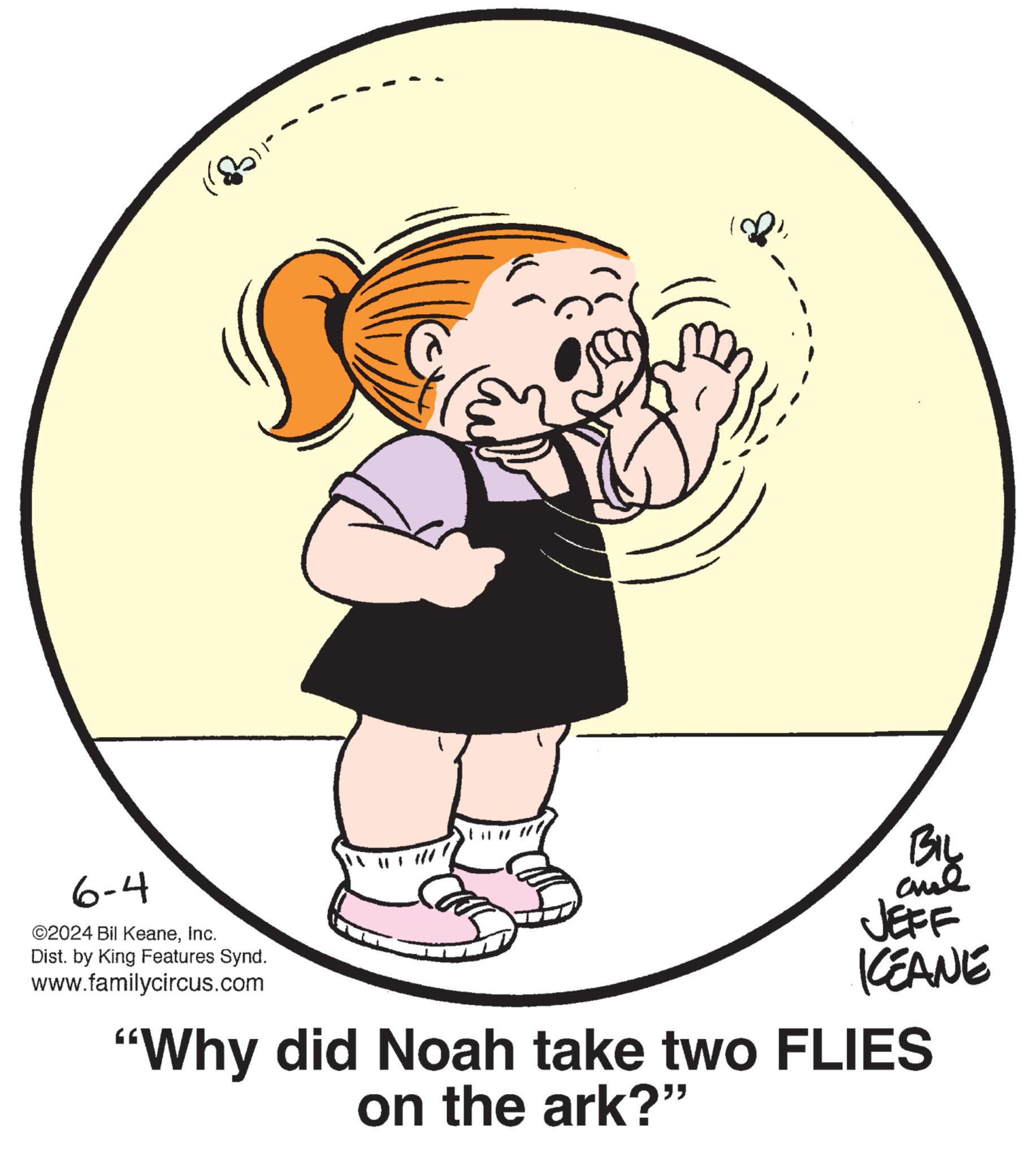 Circle OCR: 6-4 ©2024 Bil KeaneInc. Dist. by King Features Synd. www.familycircus.com BIL JEFF KEANE "Why did Noah take two FLIES on the ark?” 6-4 © 2024 Bil KeaneInc. Dist . by King Features Synd . www.familycircus.com BIL JEFF KEANE " Why did Noah take two FLIES on the ark ? ”