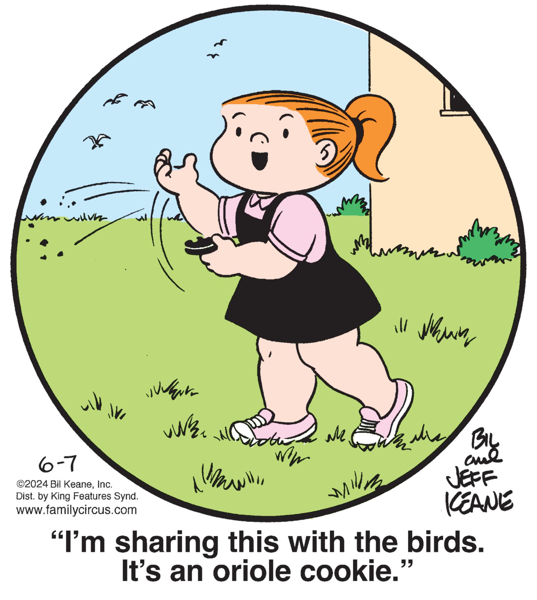 Sharing OCR: 6-7 ©2024 Bil KeaneInc. Dist. by King Features Synd. www.familycircus.com ?? ale ill whining mill BIL and JEFF KCEANE "I'm sharing this with the birds. It's an oriole cookie." 6-7 © 2024 Bil KeaneInc. Dist . by King Features Synd . www.familycircus.com ?? ale ill whining mill BIL and JEFF KCEANE " I'm sharing this with the birds . It's an oriole cookie . "