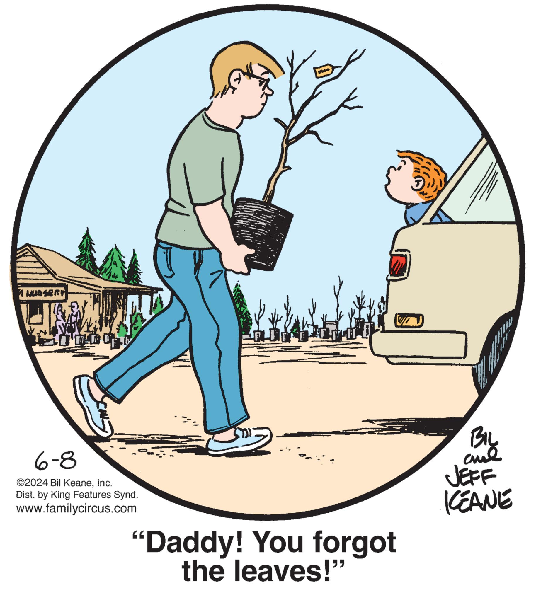 Font OCR: 1 NURSERY 6-8 ©2024 Bil KeaneInc. Dist. by King Features Synd. www.familycircus.com "Daddy! You forgot the leaves!" BIL JEFF KEANE 1 NURSERY 6-8 © 2024 Bil KeaneInc. Dist . by King Features Synd . www.familycircus.com " Daddy ! You forgot the leaves ! " BIL JEFF KEANE