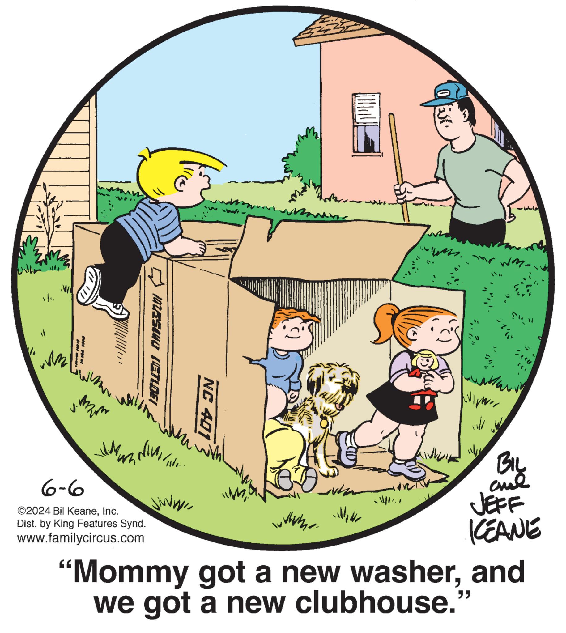 Graphics OCR: ? 187/SINU IET?DEI of NC 401 Ms. The won- ?? 6-6 ©2024 Bil KeaneInc. Wh Dist. by King Features Synd. www.familycircus.com BIL and JEFF KEANE "Mommy got a new washerand we got a new clubhouse." " ? 187 / SINU IET?DEI of NC 401 Ms. The won- ?? 6-6 © 2024 Bil KeaneInc. Wh Dist . by King Features Synd . www.familycircus.com BIL and JEFF KEANE " Mommy got a new washerand we got a new clubhouse . " "