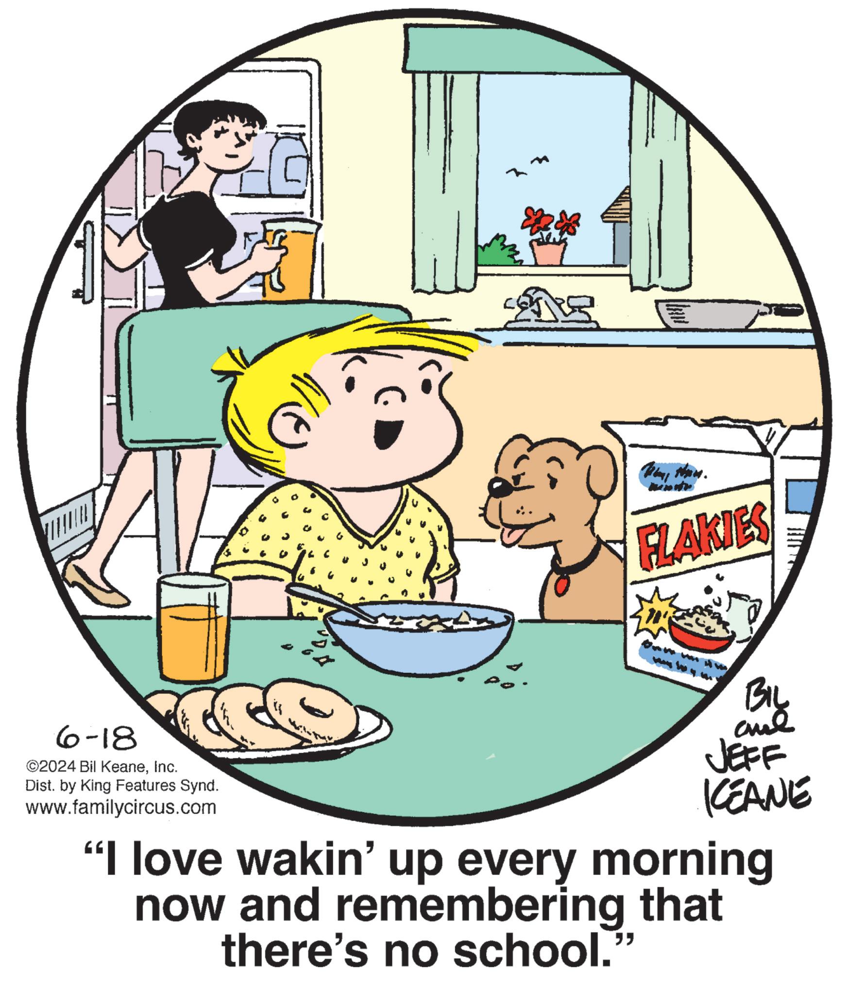 Font OCR: 6-18 ©2024 Bil KeaneInc. Dist. by King Features Synd. www.familycircus.com G FLAKIES BIL and JEFF KCEANE "I love wakin' up every morning now and remembering that there's no school. " 6-18 © 2024 Bil KeaneInc. Dist . by King Features Synd . www.familycircus.com G FLAKIES BIL and JEFF KCEANE " I love wakin ' up every morning now and remembering that there's no school . "