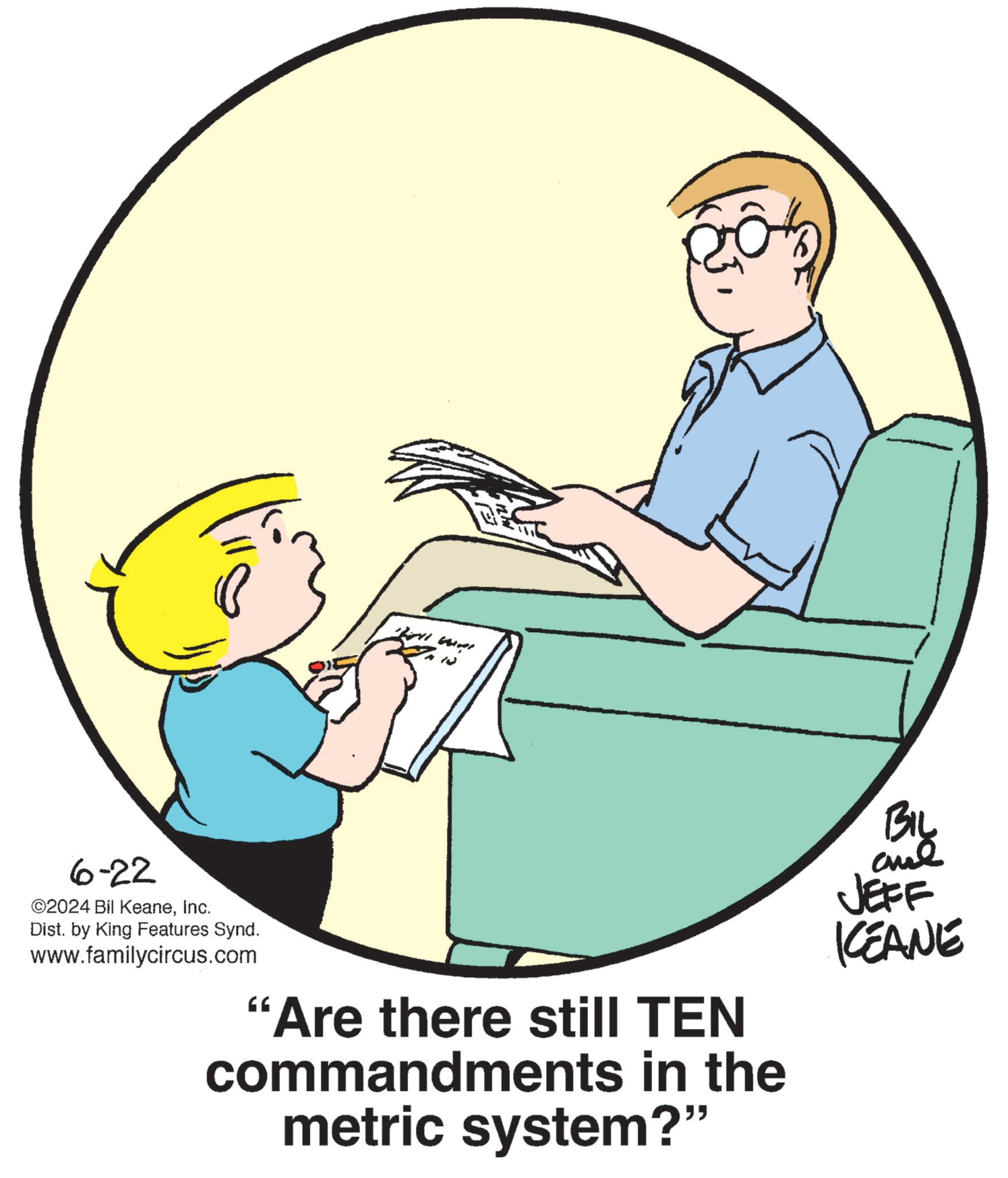 Art OCR: 6-22 ©2024 Bil KeaneInc. Dist. by King Features Synd. www.familycircus.com "Are there still TEN commandments in the metric system?" BIL JEFF KCEANE 6-22 © 2024 Bil KeaneInc. Dist . by King Features Synd . www.familycircus.com " Are there still TEN commandments in the metric system ? " BIL JEFF KCEANE